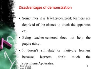 Disadvantages of demonstration
 Sometimes it is teacher-centered; learners are
deprived of the chance to touch the apparatus
etc.
 Being teacher-centered does not help the
pupils think.
 It doesn’t stimulate or motivate learners
because learners don’t touch the
specimens/Apparatus.
Friday, Septe
mber 9, 2022
8
 