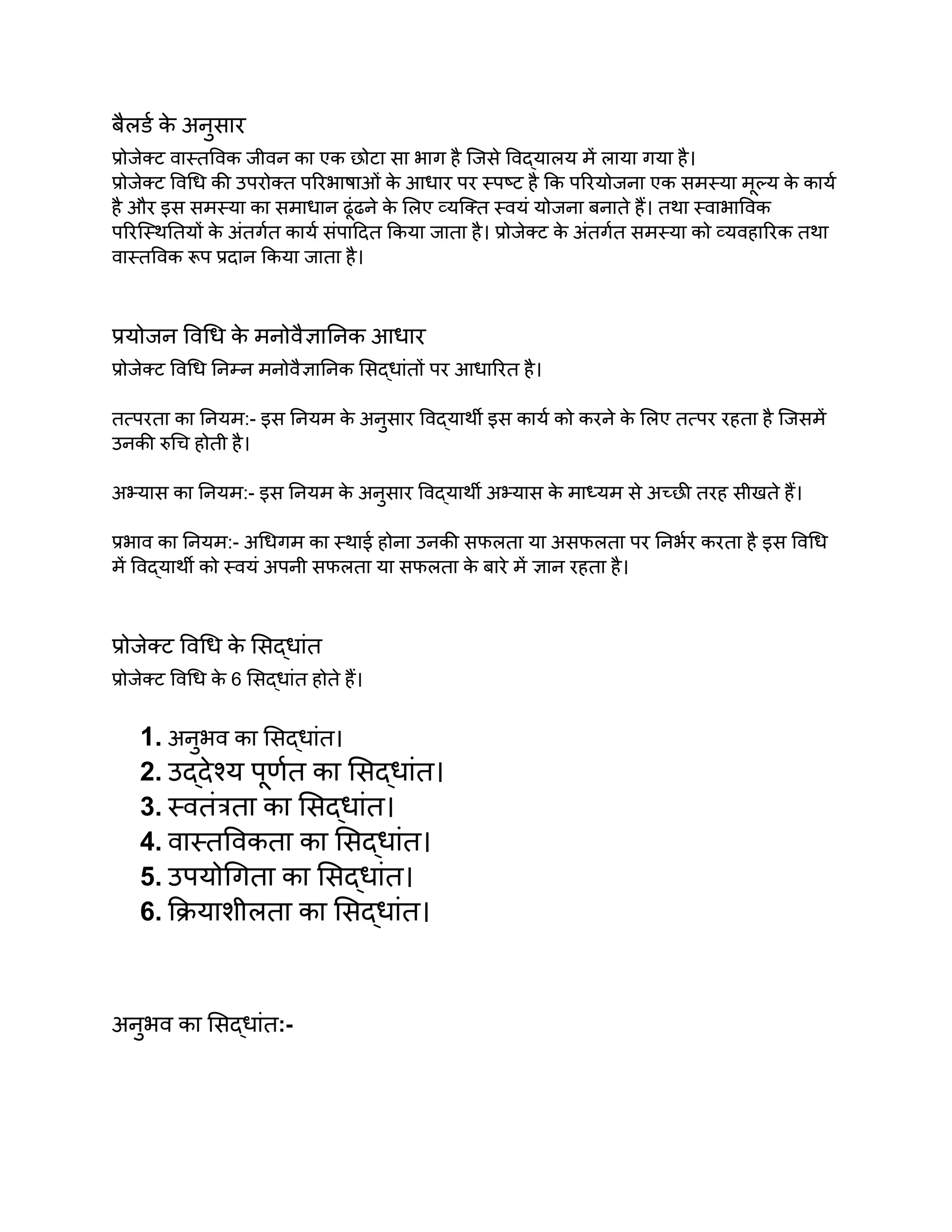 बैलर्ड क
े अनुसार
प्रोजेक्ट वास्तविक जीवन का एक छोटा सा भाग है जिसे विद्यालय में लाया गया है।
प्रोजेक्ट विधि की उपरोक्त परिभाषाओं क
े आधार पर स्पष्ट है कि परियोजना एक समस्या मूल्य क
े कार्य
है और इस समस्या का समाधान ढूंढने क
े लिए व्यक्ति स्वयं योजना बनाते हैं। तथा स्वाभाविक
परिस्थितियों क
े अंतर्गत कार्य संपादित किया जाता है। प्रोजेक्ट क
े अंतर्गत समस्या को व्यवहारिक तथा
वास्तविक रूप प्रदान किया जाता है।
प्रयोजन विधि क
े मनोवैज्ञानिक आधार
प्रोजेक्ट विधि निम्न मनोवैज्ञानिक सिद्धांतों पर आधारित है।
तत्परता का नियम:- इस नियम क
े अनुसार विद्यार्थी इस कार्य को करने क
े लिए तत्पर रहता है जिसमें
उनकी रुचि होती है।
अभ्यास का नियम:- इस नियम क
े अनुसार विद्यार्थी अभ्यास क
े माध्यम से अच्छी तरह सीखते हैं।
प्रभाव का नियम:- अधिगम का स्थाई होना उनकी सफलता या असफलता पर निर्भर करता है इस विधि
में विद्यार्थी को स्वयं अपनी सफलता या सफलता क
े बारे में ज्ञान रहता है।
प्रोजेक्ट विधि क
े सिद्धांत
प्रोजेक्ट विधि क
े 6 सिद्धांत होते हैं।
1. अनुभव का सिद्धांत।
2. उद्देश्य पूर्णत का सिद्धांत।
3. स्वतंत्रता का सिद्धांत।
4. वास्तविकता का सिद्धांत।
5. उपयोगिता का सिद्धांत।
6. क्रियाशीलता का सिद्धांत।
अनुभव का सिद्धांत:-
 