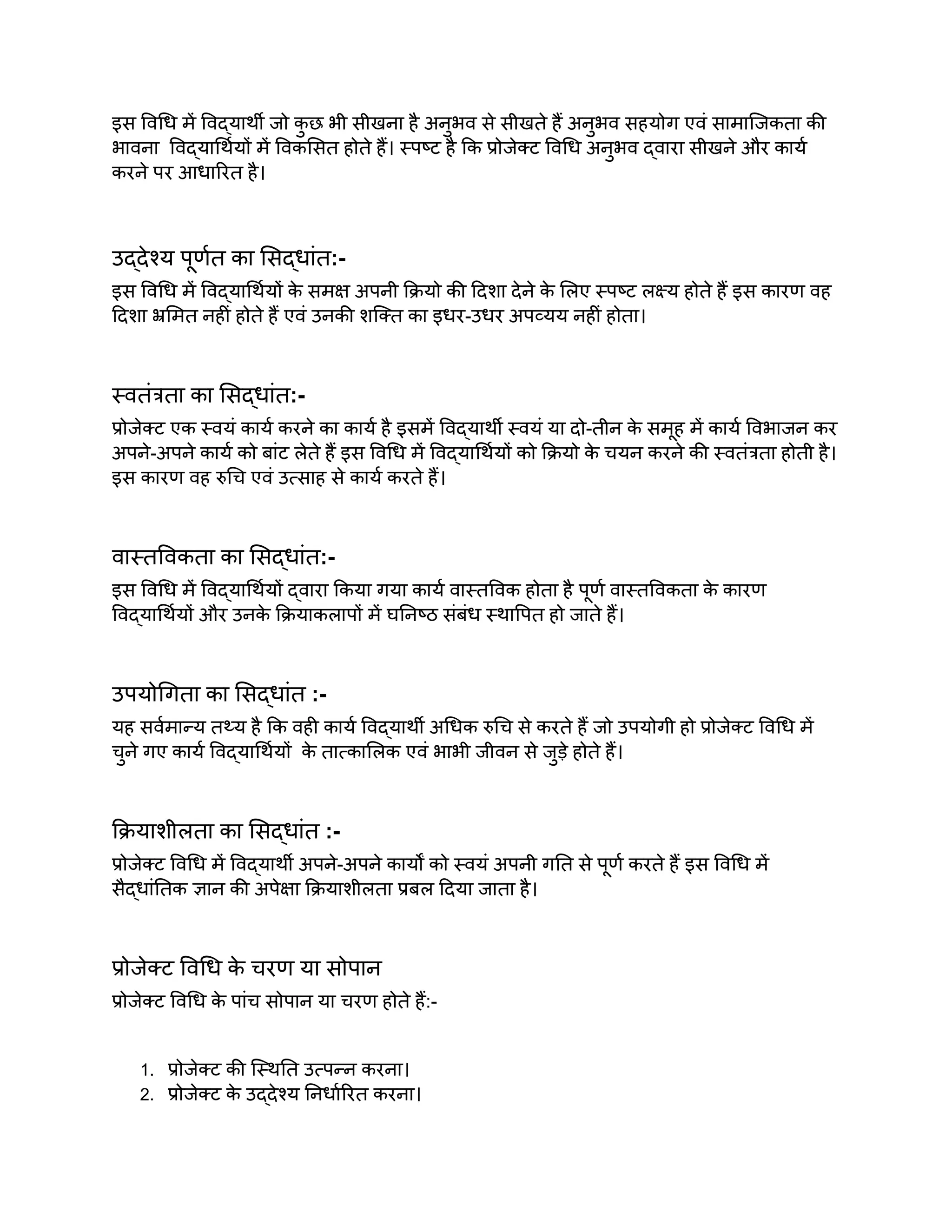 इस विधि में विद्यार्थी जो क
ु छ भी सीखना है अनुभव से सीखते हैं अनुभव सहयोग एवं सामाजिकता की
भावना विद्यार्थियों में विकसित होते हैं। स्पष्ट है कि प्रोजेक्ट विधि अनुभव द्वारा सीखने और कार्य
करने पर आधारित है।
उद्देश्य पूर्णत का सिद्धांत:-
इस विधि में विद्यार्थियों क
े समक्ष अपनी क्रियो की दिशा देने क
े लिए स्पष्ट लक्ष्य होते हैं इस कारण वह
दिशा भ्रमित नहीं होते हैं एवं उनकी शक्ति का इधर-उधर अपव्यय नहीं होता।
स्वतंत्रता का सिद्धांत:-
प्रोजेक्ट एक स्वयं कार्य करने का कार्य है इसमें विद्यार्थी स्वयं या दो-तीन क
े समूह में कार्य विभाजन कर
अपने-अपने कार्य को बांट लेते हैं इस विधि में विद्यार्थियों को क्रियो क
े चयन करने की स्वतंत्रता होती है।
इस कारण वह रुचि एवं उत्साह से कार्य करते हैं।
वास्तविकता का सिद्धांत:-
इस विधि में विद्यार्थियों द्वारा किया गया कार्य वास्तविक होता है पूर्ण वास्तविकता क
े कारण
विद्यार्थियों और उनक
े क्रियाकलापों में घनिष्ठ संबंध स्थापित हो जाते हैं।
उपयोगिता का सिद्धांत :-
यह सर्वमान्य तथ्य है कि वही कार्य विद्यार्थी अधिक रुचि से करते हैं जो उपयोगी हो प्रोजेक्ट विधि में
चुने गए कार्य विद्यार्थियों क
े तात्कालिक एवं भाभी जीवन से जुड़े होते हैं।
क्रियाशीलता का सिद्धांत :-
प्रोजेक्ट विधि में विद्यार्थी अपने-अपने कार्यों को स्वयं अपनी गति से पूर्ण करते हैं इस विधि में
सैद्धांतिक ज्ञान की अपेक्षा क्रियाशीलता प्रबल दिया जाता है।
प्रोजेक्ट विधि क
े चरण या सोपान
प्रोजेक्ट विधि क
े पांच सोपान या चरण होते हैं:-
1. प्रोजेक्ट की स्थिति उत्पन्न करना।
2. प्रोजेक्ट क
े उद्देश्य निर्धारित करना।
 