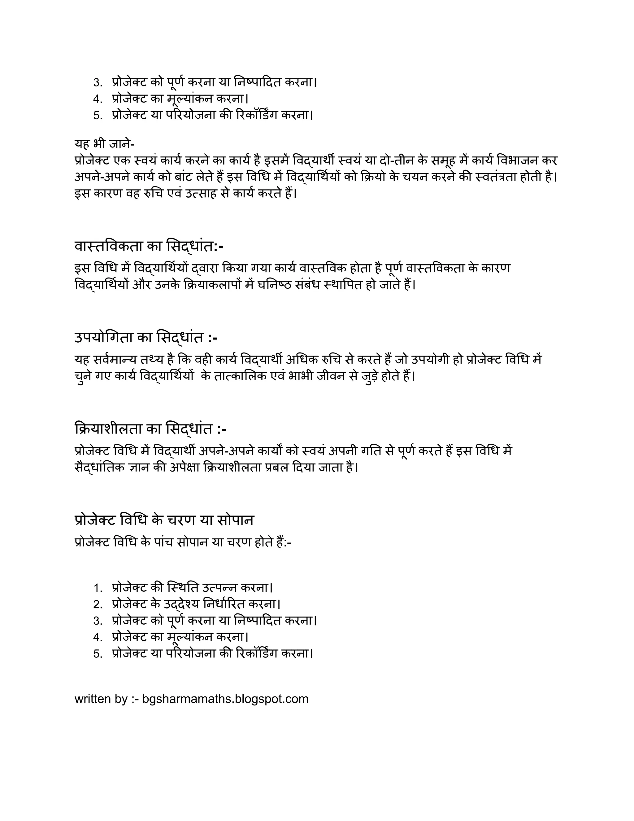 3. प्रोजेक्ट को पूर्ण करना या निष्पादित करना।
4. प्रोजेक्ट का मूल्यांकन करना।
5. प्रोजेक्ट या परियोजना की रिकॉर्डिंग करना।
यह भी जाने-
प्रोजेक्ट एक स्वयं कार्य करने का कार्य है इसमें विद्यार्थी स्वयं या दो-तीन क
े समूह में कार्य विभाजन कर
अपने-अपने कार्य को बांट लेते हैं इस विधि में विद्यार्थियों को क्रियो क
े चयन करने की स्वतंत्रता होती है।
इस कारण वह रुचि एवं उत्साह से कार्य करते हैं।
वास्तविकता का सिद्धांत:-
इस विधि में विद्यार्थियों द्वारा किया गया कार्य वास्तविक होता है पूर्ण वास्तविकता क
े कारण
विद्यार्थियों और उनक
े क्रियाकलापों में घनिष्ठ संबंध स्थापित हो जाते हैं।
उपयोगिता का सिद्धांत :-
यह सर्वमान्य तथ्य है कि वही कार्य विद्यार्थी अधिक रुचि से करते हैं जो उपयोगी हो प्रोजेक्ट विधि में
चुने गए कार्य विद्यार्थियों क
े तात्कालिक एवं भाभी जीवन से जुड़े होते हैं।
क्रियाशीलता का सिद्धांत :-
प्रोजेक्ट विधि में विद्यार्थी अपने-अपने कार्यों को स्वयं अपनी गति से पूर्ण करते हैं इस विधि में
सैद्धांतिक ज्ञान की अपेक्षा क्रियाशीलता प्रबल दिया जाता है।
प्रोजेक्ट विधि क
े चरण या सोपान
प्रोजेक्ट विधि क
े पांच सोपान या चरण होते हैं:-
1. प्रोजेक्ट की स्थिति उत्पन्न करना।
2. प्रोजेक्ट क
े उद्देश्य निर्धारित करना।
3. प्रोजेक्ट को पूर्ण करना या निष्पादित करना।
4. प्रोजेक्ट का मूल्यांकन करना।
5. प्रोजेक्ट या परियोजना की रिकॉर्डिंग करना।
written by :- bgsharmamaths.blogspot.com
 