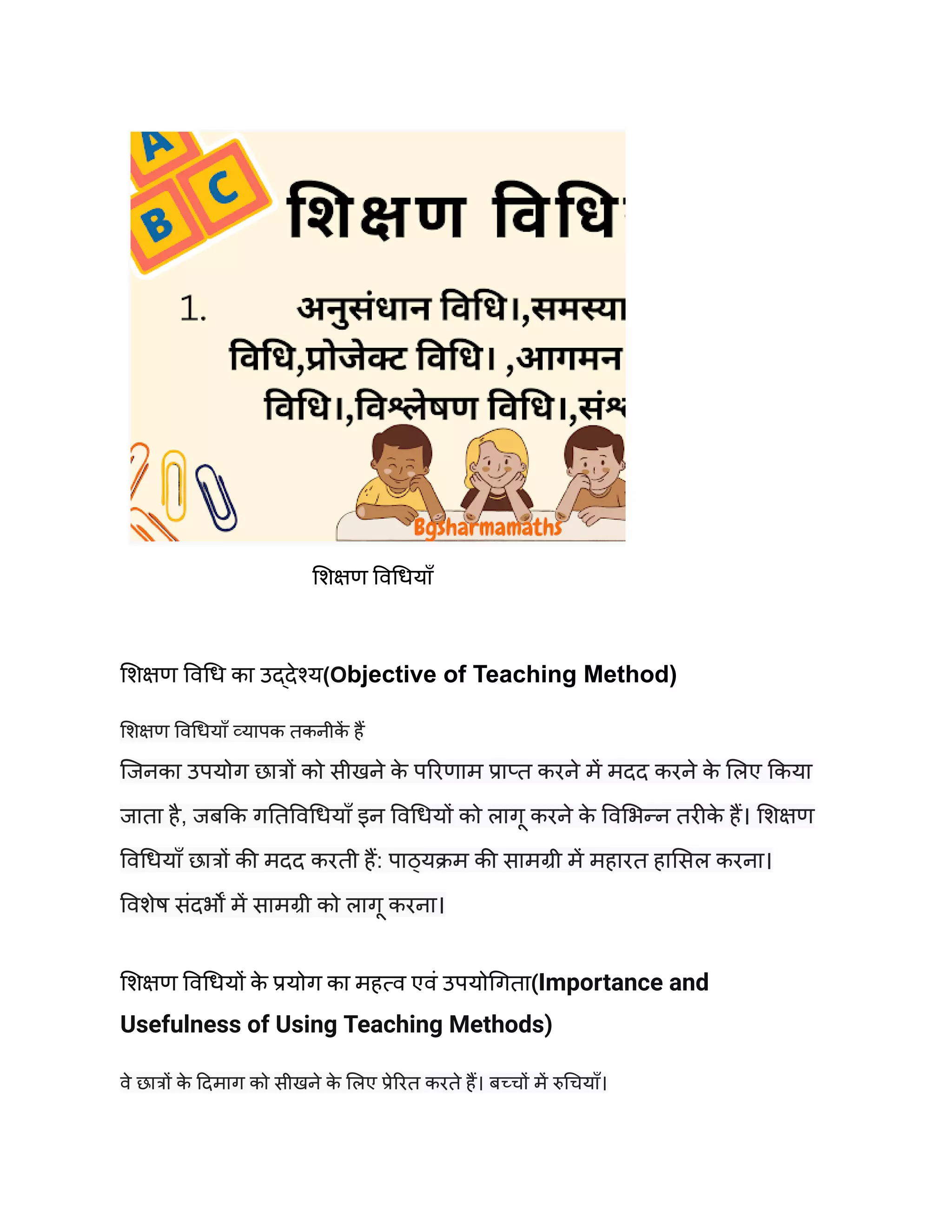 शिक्षण विधियाँ
शिक्षण विधि का उद्देश्य(Objective of Teaching Method)
शिक्षण विधियाँ व्यापक तकनीक
ें हैं
जिनका उपयोग छात्रों को सीखने क
े परिणाम प्राप्त करने में मदद करने क
े लिए किया
जाता है, जबकि गतिविधियाँ इन विधियों को लागू करने क
े विभिन्न तरीक
े हैं। शिक्षण
विधियाँ छात्रों की मदद करती हैं: पाठ्यक्रम की सामग्री में महारत हासिल करना।
विशेष संदर्भों में सामग्री को लागू करना।
शिक्षण विधियों क
े प्रयोग का महत्व एवं उपयोगिता(Importance and
Usefulness of Using Teaching Methods)
वे छात्रों क
े दिमाग को सीखने क
े लिए प्रेरित करते हैं। बच्चों में रुचियाँ।
 