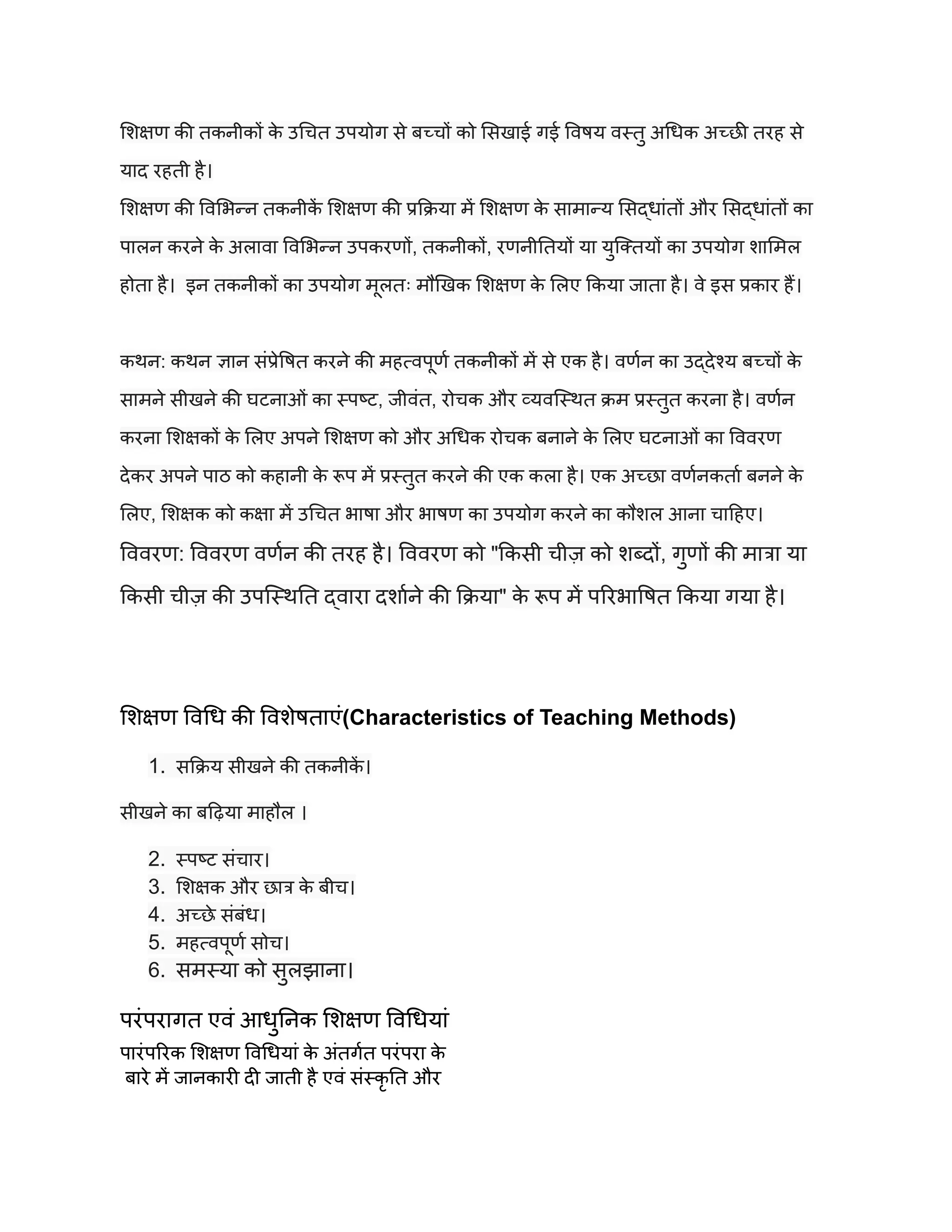 शिक्षण की तकनीकों क
े उचित उपयोग से बच्चों को सिखाई गई विषय वस्तु अधिक अच्छी तरह से
याद रहती है।
शिक्षण की विभिन्न तकनीक
ें शिक्षण की प्रक्रिया में शिक्षण क
े सामान्य सिद्धांतों और सिद्धांतों का
पालन करने क
े अलावा विभिन्न उपकरणों, तकनीकों, रणनीतियों या युक्तियों का उपयोग शामिल
होता है। इन तकनीकों का उपयोग मूलतः मौखिक शिक्षण क
े लिए किया जाता है। वे इस प्रकार हैं।
कथन: कथन ज्ञान संप्रेषित करने की महत्वपूर्ण तकनीकों में से एक है। वर्णन का उद्देश्य बच्चों क
े
सामने सीखने की घटनाओं का स्पष्ट, जीवंत, रोचक और व्यवस्थित क्रम प्रस्तुत करना है। वर्णन
करना शिक्षकों क
े लिए अपने शिक्षण को और अधिक रोचक बनाने क
े लिए घटनाओं का विवरण
देकर अपने पाठ को कहानी क
े रूप में प्रस्तुत करने की एक कला है। एक अच्छा वर्णनकर्ता बनने क
े
लिए, शिक्षक को कक्षा में उचित भाषा और भाषण का उपयोग करने का कौशल आना चाहिए।
विवरण: विवरण वर्णन की तरह है। विवरण को "किसी चीज़ को शब्दों, गुणों की मात्रा या
किसी चीज़ की उपस्थिति द्वारा दर्शाने की क्रिया" क
े रूप में परिभाषित किया गया है।
शिक्षण विधि की विशेषताएं(Characteristics of Teaching Methods)
1. सक्रिय सीखने की तकनीक
ें ।
सीखने का बढ़िया माहौल ।
2. स्पष्ट संचार।
3. शिक्षक और छात्र क
े बीच।
4. अच्छे संबंध।
5. महत्वपूर्ण सोच।
6. समस्या को सुलझाना।
परंपरागत एवं आधुनिक शिक्षण विधियां
पारंपरिक शिक्षण विधियां क
े अंतर्गत परंपरा क
े
बारे में जानकारी दी जाती है एवं संस्कृ ति और
 