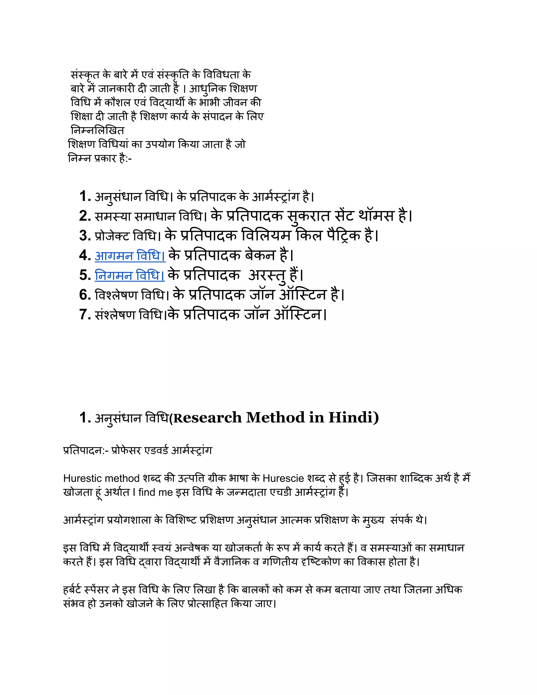 संस्कृ त क
े बारे में एवं संस्कृ ति क
े विविधता क
े
बारे में जानकारी दी जाती है । आधुनिक शिक्षण
विधि में कौशल एवं विद्यार्थी क
े भाभी जीवन की
शिक्षा दी जाती है शिक्षण कार्य क
े संपादन क
े लिए
निम्नलिखित
शिक्षण विधियां का उपयोग किया जाता है जो
निम्न प्रकार है:-
1. अनुसंधान विधि। क
े प्रतिपादक क
े आर्मस्ट्रांग है।
2. समस्या समाधान विधि। क
े प्रतिपादक सुकरात सेंट थॉमस है।
3. प्रोजेक्ट विधि। क
े प्रतिपादक विलियम किल पैट्रिक है।
4. आगमन विधि। क
े प्रतिपादक बेकन है।
5. निगमन विधि। क
े प्रतिपादक अरस्तु हैं।
6. विश्लेषण विधि। क
े प्रतिपादक जॉन ऑस्टिन है।
7. संश्लेषण विधि।क
े प्रतिपादक जॉन ऑस्टिन।
1. अनुसंधान विधि(Research Method in Hindi)
प्रतिपादन:- प्रोफ
े सर एडवर्ड आर्मस्ट्रांग
Hurestic method शब्द की उत्पत्ति ग्रीक भाषा क
े Hurescie शब्द से हुई है। जिसका शाब्दिक अर्थ है मैं
खोजता हूं अर्थात I find me इस विधि क
े जन्मदाता एचडी आर्मस्ट्रांग है।
आर्मस्ट्रांग प्रयोगशाला क
े विशिष्ट प्रशिक्षण अनुसंधान आत्मक प्रशिक्षण क
े मुख्य संपर्क थे।
इस विधि में विद्यार्थी स्वयं अन्वेषक या खोजकर्ता क
े रूप में कार्य करते हैं। व समस्याओं का समाधान
करते हैं। इस विधि द्वारा विद्यार्थी में वैज्ञानिक व गणितीय दृष्टिकोण का विकास होता है।
हर्बर्ट स्पेंसर ने इस विधि क
े लिए लिखा है कि बालकों को कम से कम बताया जाए तथा जितना अधिक
संभव हो उनको खोजने क
े लिए प्रोत्साहित किया जाए।
 