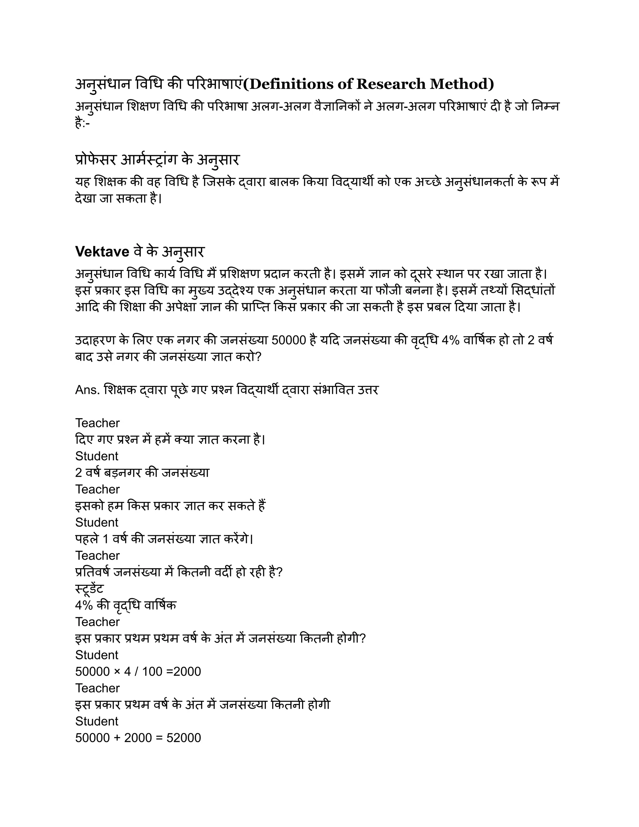अनुसंधान विधि की परिभाषाएं(Definitions of Research Method)
अनुसंधान शिक्षण विधि की परिभाषा अलग-अलग वैज्ञानिकों ने अलग-अलग परिभाषाएं दी है जो निम्न
है:-
प्रोफ
े सर आर्मस्ट्रांग क
े अनुसार
यह शिक्षक की वह विधि है जिसक
े द्वारा बालक किया विद्यार्थी को एक अच्छे अनुसंधानकर्ता क
े रूप में
देखा जा सकता है।
Vektave वे क
े अनुसार
अनुसंधान विधि कार्य विधि मैं प्रशिक्षण प्रदान करती है। इसमें ज्ञान को दूसरे स्थान पर रखा जाता है।
इस प्रकार इस विधि का मुख्य उद्देश्य एक अनुसंधान करता या फौजी बनना है। इसमें तथ्यों सिद्धांतों
आदि की शिक्षा की अपेक्षा ज्ञान की प्राप्ति किस प्रकार की जा सकती है इस प्रबल दिया जाता है।
उदाहरण क
े लिए एक नगर की जनसंख्या 50000 है यदि जनसंख्या की वृद्धि 4% वार्षिक हो तो 2 वर्ष
बाद उसे नगर की जनसंख्या ज्ञात करो?
Ans. शिक्षक द्वारा पूछे गए प्रश्न विद्यार्थी द्वारा संभावित उत्तर
Teacher
दिए गए प्रश्न में हमें क्या ज्ञात करना है।
Student
2 वर्ष बड़नगर की जनसंख्या
Teacher
इसको हम किस प्रकार ज्ञात कर सकते हैं
Student
पहले 1 वर्ष की जनसंख्या ज्ञात करेंगे।
Teacher
प्रतिवर्ष जनसंख्या में कितनी वर्दी हो रही है?
स्टूडेंट
4% की वृद्धि वार्षिक
Teacher
इस प्रकार प्रथम प्रथम वर्ष क
े अंत में जनसंख्या कितनी होगी?
Student
50000 × 4 / 100 =2000
Teacher
इस प्रकार प्रथम वर्ष क
े अंत में जनसंख्या कितनी होगी
Student
50000 + 2000 = 52000
 
