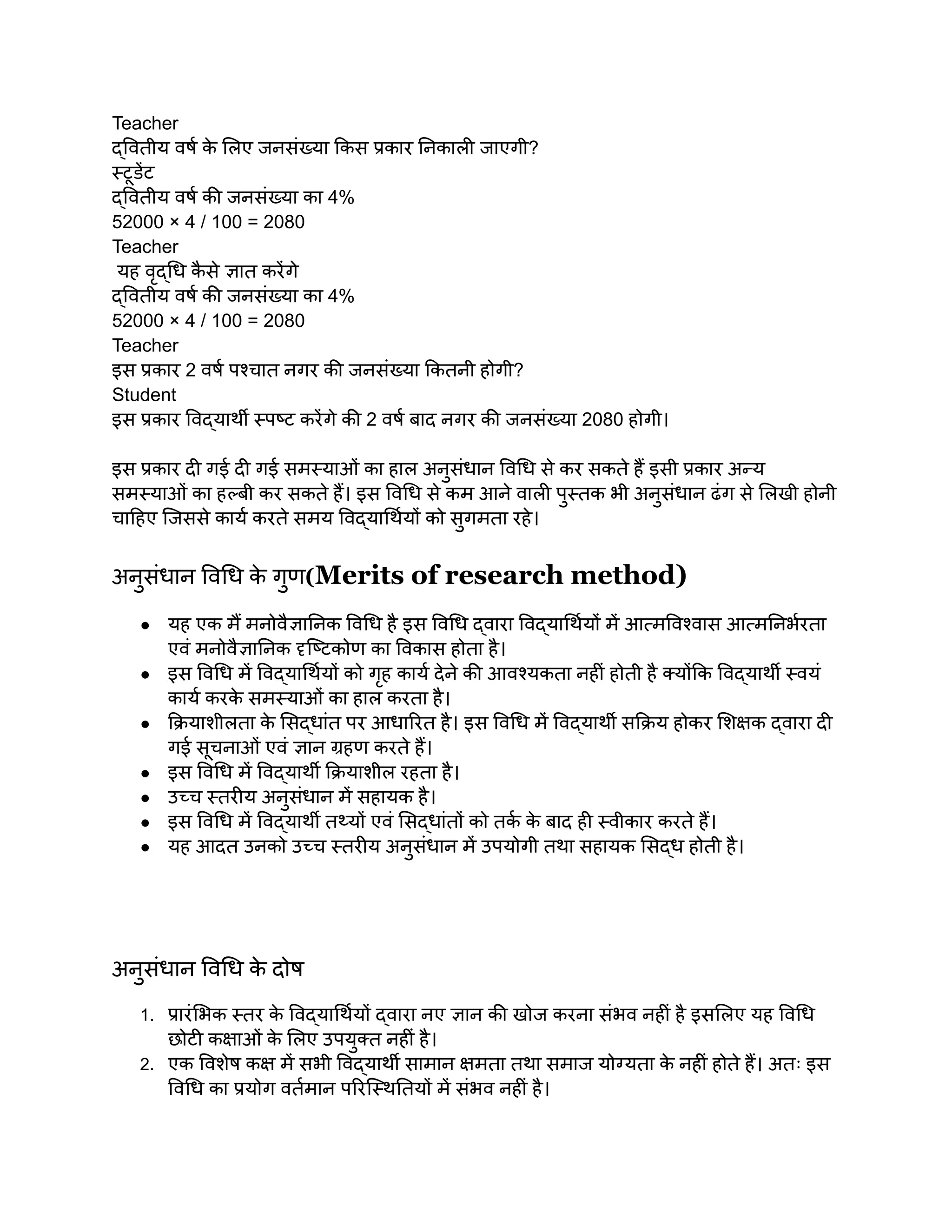 Teacher
द्वितीय वर्ष क
े लिए जनसंख्या किस प्रकार निकाली जाएगी?
स्टूडेंट
द्वितीय वर्ष की जनसंख्या का 4%
52000 × 4 / 100 = 2080
Teacher
यह वृद्धि क
ै से ज्ञात करेंगे
द्वितीय वर्ष की जनसंख्या का 4%
52000 × 4 / 100 = 2080
Teacher
इस प्रकार 2 वर्ष पश्चात नगर की जनसंख्या कितनी होगी?
Student
इस प्रकार विद्यार्थी स्पष्ट करेंगे की 2 वर्ष बाद नगर की जनसंख्या 2080 होगी।
इस प्रकार दी गई दी गई समस्याओं का हाल अनुसंधान विधि से कर सकते हैं इसी प्रकार अन्य
समस्याओं का हल्बी कर सकते हैं। इस विधि से कम आने वाली पुस्तक भी अनुसंधान ढंग से लिखी होनी
चाहिए जिससे कार्य करते समय विद्यार्थियों को सुगमता रहे।
अनुसंधान विधि क
े गुण(Merits of research method)
● यह एक मैं मनोवैज्ञानिक विधि है इस विधि द्वारा विद्यार्थियों में आत्मविश्वास आत्मनिर्भरता
एवं मनोवैज्ञानिक दृष्टिकोण का विकास होता है।
● इस विधि में विद्यार्थियों को गृह कार्य देने की आवश्यकता नहीं होती है क्योंकि विद्यार्थी स्वयं
कार्य करक
े समस्याओं का हाल करता है।
● क्रियाशीलता क
े सिद्धांत पर आधारित है। इस विधि में विद्यार्थी सक्रिय होकर शिक्षक द्वारा दी
गई सूचनाओं एवं ज्ञान ग्रहण करते हैं।
● इस विधि में विद्यार्थी क्रियाशील रहता है।
● उच्च स्तरीय अनुसंधान में सहायक है।
● इस विधि में विद्यार्थी तथ्यों एवं सिद्धांतों को तर्क क
े बाद ही स्वीकार करते हैं।
● यह आदत उनको उच्च स्तरीय अनुसंधान में उपयोगी तथा सहायक सिद्ध होती है।
अनुसंधान विधि क
े दोष
1. प्रारंभिक स्तर क
े विद्यार्थियों द्वारा नए ज्ञान की खोज करना संभव नहीं है इसलिए यह विधि
छोटी कक्षाओं क
े लिए उपयुक्त नहीं है।
2. एक विशेष कक्ष में सभी विद्यार्थी सामान क्षमता तथा समाज योग्यता क
े नहीं होते हैं। अतः इस
विधि का प्रयोग वर्तमान परिस्थितियों में संभव नहीं है।
 