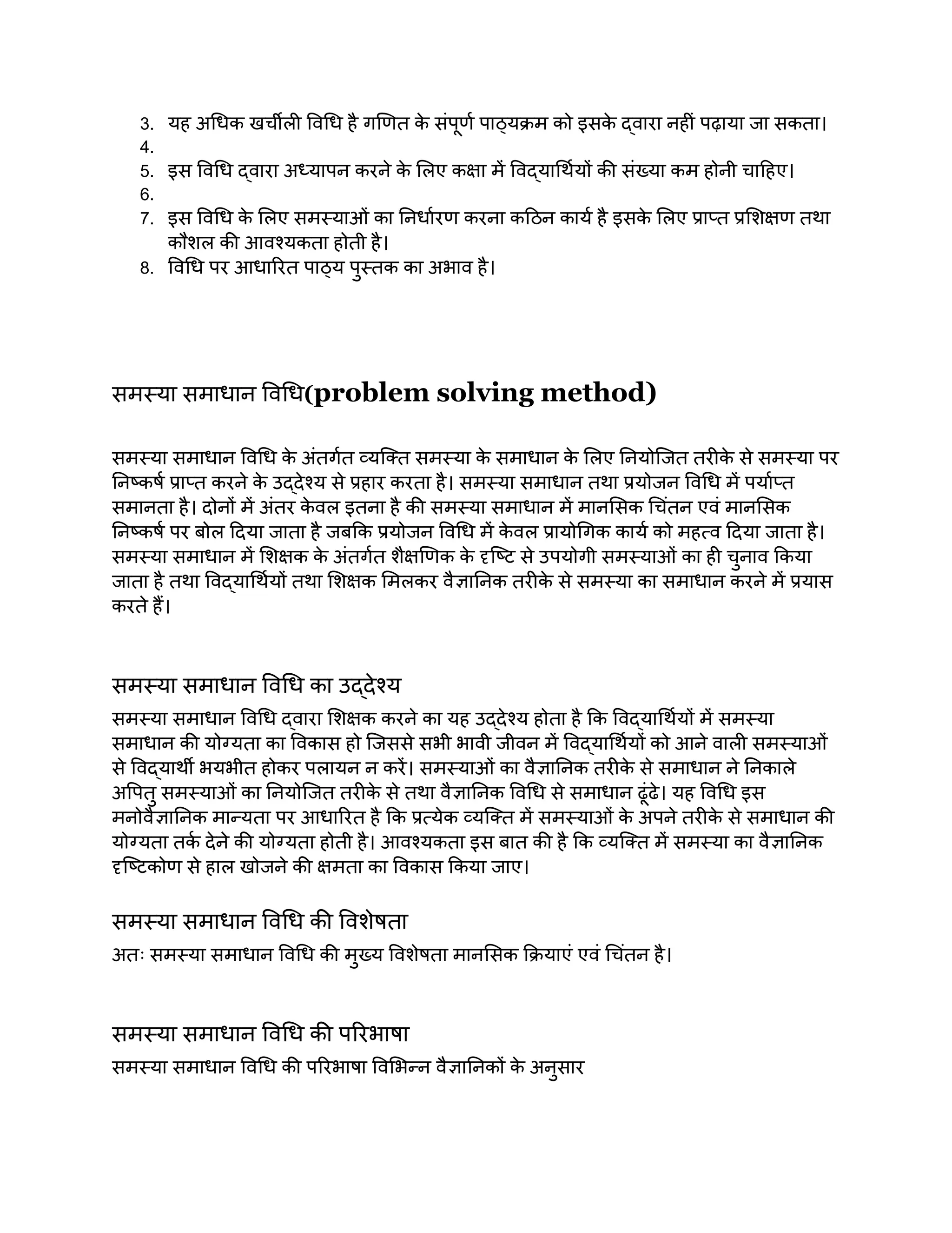 3. यह अधिक खर्चीली विधि है गणित क
े संपूर्ण पाठ्यक्रम को इसक
े द्वारा नहीं पढ़ाया जा सकता।
4.
5. इस विधि द्वारा अध्यापन करने क
े लिए कक्षा में विद्यार्थियों की संख्या कम होनी चाहिए।
6.
7. इस विधि क
े लिए समस्याओं का निर्धारण करना कठिन कार्य है इसक
े लिए प्राप्त प्रशिक्षण तथा
कौशल की आवश्यकता होती है।
8. विधि पर आधारित पाठ्य पुस्तक का अभाव है।
समस्या समाधान विधि(problem solving method)
समस्या समाधान विधि क
े अंतर्गत व्यक्ति समस्या क
े समाधान क
े लिए नियोजित तरीक
े से समस्या पर
निष्कर्ष प्राप्त करने क
े उद्देश्य से प्रहार करता है। समस्या समाधान तथा प्रयोजन विधि में पर्याप्त
समानता है। दोनों में अंतर क
े वल इतना है की समस्या समाधान में मानसिक चिंतन एवं मानसिक
निष्कर्ष पर बोल दिया जाता है जबकि प्रयोजन विधि में क
े वल प्रायोगिक कार्य को महत्व दिया जाता है।
समस्या समाधान में शिक्षक क
े अंतर्गत शैक्षणिक क
े दृष्टि से उपयोगी समस्याओं का ही चुनाव किया
जाता है तथा विद्यार्थियों तथा शिक्षक मिलकर वैज्ञानिक तरीक
े से समस्या का समाधान करने में प्रयास
करते हैं।
समस्या समाधान विधि का उद्देश्य
समस्या समाधान विधि द्वारा शिक्षक करने का यह उद्देश्य होता है कि विद्यार्थियों में समस्या
समाधान की योग्यता का विकास हो जिससे सभी भावी जीवन में विद्यार्थियों को आने वाली समस्याओं
से विद्यार्थी भयभीत होकर पलायन न करें। समस्याओं का वैज्ञानिक तरीक
े से समाधान ने निकाले
अपितु समस्याओं का नियोजित तरीक
े से तथा वैज्ञानिक विधि से समाधान ढूंढे। यह विधि इस
मनोवैज्ञानिक मान्यता पर आधारित है कि प्रत्येक व्यक्ति में समस्याओं क
े अपने तरीक
े से समाधान की
योग्यता तर्क देने की योग्यता होती है। आवश्यकता इस बात की है कि व्यक्ति में समस्या का वैज्ञानिक
दृष्टिकोण से हाल खोजने की क्षमता का विकास किया जाए।
समस्या समाधान विधि की विशेषता
अतः समस्या समाधान विधि की मुख्य विशेषता मानसिक क्रियाएं एवं चिंतन है।
समस्या समाधान विधि की परिभाषा
समस्या समाधान विधि की परिभाषा विभिन्न वैज्ञानिकों क
े अनुसार
 