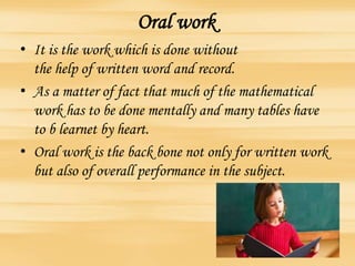 Oral work
• It is the work which is done without
the help of written word and record.
• As a matter of fact that much of the mathematical
work has to be done mentally and many tables have
to b learnet by heart.
• Oral work is the back bone not only for written work
but also of overall performance in the subject.
 