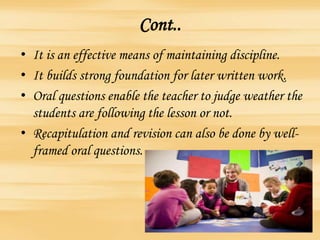 Cont..
• It is an effective means of maintaining discipline.
• It builds strong foundation for later written work.
• Oral questions enable the teacher to judge weather the
students are following the lesson or not.
• Recapitulation and revision can also be done by well-
framed oral questions.
 