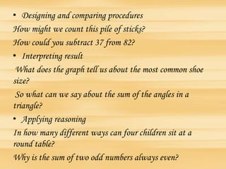 • Designing and comparing procedures
How might we count this pile of sticks?
How could you subtract 37 from 82?
• Interpreting result
What does the graph tell us about the most common shoe
size?
So what can we say about the sum of the angles in a
triangle?
• Applying reasoning
In how many different ways can four children sit at a
round table?
Why is the sum of two odd numbers always even?
 