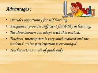 Advantages :
• Provides opportunity for self learning
• Assignment provides sufficient flexibility in learning.
• The slow learners too adapt with this method.
• Teachers’ interruption is very much reduced and the
students’ active participation is encouraged.
• Teacher acts as a role of guide only.
 