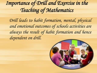 Importance of Drill and Exercise in the
Teaching of Mathematics
Drill leads to habit formation, mental, physical
and emotional outcomes of schools activities are
always the result of habit formation and hence
dependent on drill.
 