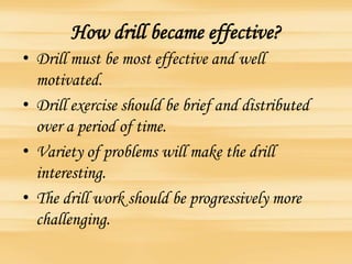 How drill became effective?
• Drill must be most effective and well
motivated.
• Drill exercise should be brief and distributed
over a period of time.
• Variety of problems will make the drill
interesting.
• The drill work should be progressively more
challenging.
 