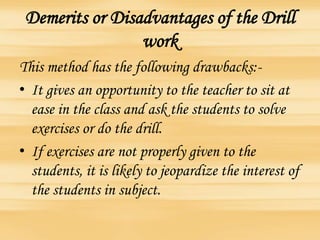 Demerits or Disadvantages of the Drill
work
This method has the following drawbacks:-
• It gives an opportunity to the teacher to sit at
ease in the class and ask the students to solve
exercises or do the drill.
• If exercises are not properly given to the
students, it is likely to jeopardize the interest of
the students in subject.
 
