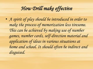How Drill make effective
• A spirit of play should be introduced in order to
make the process of memorization less tiresome.
This can be achieved by making use of number
games, number cards, self-direction material and
application of ideas in various situations at
home and school. It should often be indirect and
disguised.
 