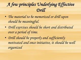 A few principles Underlying Effective
Drill
• The material to be memorized or drill upon
should be meaningful.
• Drill exercises should be short and distributed
over a period of time.
• Drill should be properly and sufficiently
motivated and once initiative, it should be well
organized
 