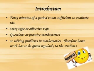Introduction
• Forty minutes of a period is not sufficient to evaluate
the:
• essay type or objective type
• Questions or practice mathematics
• or solving problems in mathematics. Therefore home
work has to be given regularly to the students
 