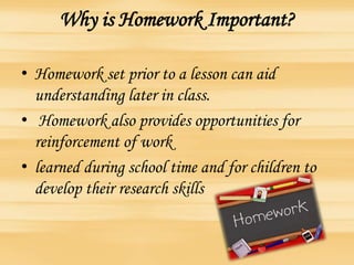 Why is Homework Important?
• Homework set prior to a lesson can aid
understanding later in class.
• Homework also provides opportunities for
reinforcement of work
• learned during school time and for children to
develop their research skills
 