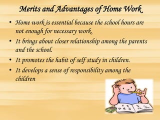 Merits and Advantages of Home Work
• Home work is essential because the school hours are
not enough for necessary work.
• It brings about closer relationship among the parents
and the school.
• It promotes the habit of self study in children.
• It develops a sense of responsibility among the
children
 