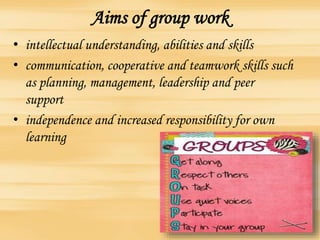 Aims of group work
• intellectual understanding, abilities and skills
• communication, cooperative and teamwork skills such
as planning, management, leadership and peer
support
• independence and increased responsibility for own
learning
 