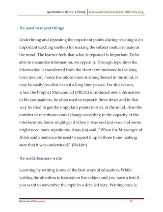 Australian Islamic Library www.australianislamiclibrary.org
Methods of Education 10
He used to repeat things
Underlining and repeating the important points during teaching is an
important teaching method for making the subject matter remain in
the mind. The learner feels that what is repeated is important. To be
able to memorize information, we repeat it. Through repetition the
information is transferred from the short term memory to the long
term memory. Since the information is strengthened in the mind, it
may be easily recalled even if a long time passes. For this reason,
when the Prophet Muhammad (PBUH) introduced new information
to his companions, he often used to repeat it three times and in that
way he tried to get the important points to stick in the mind. Also the
number of repetitions could change according to the capacity of the
interlocutors. Some might get it when it was said just once and some
might need more repetitions. Anas (ra) said: “When the Messenger of
Allah said a sentence he used to repeat it up to three times making
sure that it was understood.” (Hakim)
He made learners write
Learning by writing is one of the best ways of education. While
writing the attention is focused on the subject and you have a text if
you want to remember the topic in a detailed way. Writing once is
 
