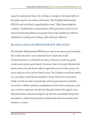 Australian Islamic Library www.australianislamiclibrary.org
Methods of Education 11
equal to reading ten times. By writing, we engrave the topic both on
the paper and in our minds and hearts. The Prophet Muhammad
(PBUH) said as follows regarding this issue: “Bind knowledge by
writing.” Furthermore, emancipation of the prisoners of the war in
return for teaching literacy to people shows the significance that he
attached to reading and writing. (Abu Dawud, Adab, 6)
He used to criticize the BEHAVIOUR NOT THE AGENT
The Prophet Muhammad (PBUH) was sent to promote good morality.
His words of advice were reflected from Allah who is the
Compassionate as a reflection of mercy, thus, he would say good
words and commit good deeds. He knew that evil words blemish the
heart, and evil in the heart reflects upon the soul. For this reason, he
never said an evil word to friend or foe. The Prophet would not speak
in a way that would break anybody’s heart. When he was treated
badly, he did not take it personally and he generalized it and then
corrected it. When someone complained to him about someone, or he
saw a fault in someone, he did not fling the fault in the agent’s face.
Educationalists and psychologists say that for sustainable long-term
education, a stable and uncritical relationship between teacher and
learner is a must.
 