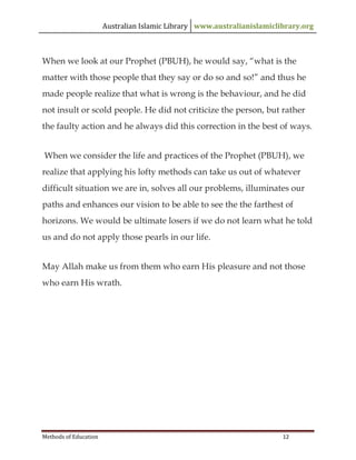 Australian Islamic Library www.australianislamiclibrary.org
Methods of Education 12
When we look at our Prophet (PBUH), he would say, “what is the
matter with those people that they say or do so and so!” and thus he
made people realize that what is wrong is the behaviour, and he did
not insult or scold people. He did not criticize the person, but rather
the faulty action and he always did this correction in the best of ways.
When we consider the life and practices of the Prophet (PBUH), we
realize that applying his lofty methods can take us out of whatever
difficult situation we are in, solves all our problems, illuminates our
paths and enhances our vision to be able to see the the farthest of
horizons. We would be ultimate losers if we do not learn what he told
us and do not apply those pearls in our life.
May Allah make us from them who earn His pleasure and not those
who earn His wrath.
 