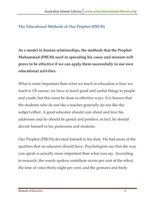 Australian Islamic Library www.australianislamiclibrary.org
Methods of Education 5
The Educational Methods of Our Prophet (PBUH)
As a model in human relationships, the methods that the Prophet
Muhammad (PBUH) used in spreading his cause and mission will
prove to be effective if we can apply them successfully in our own
educational activities.
What is more important than what we teach in education is how we
teach it. Of course, we have to teach good and useful things to people
and youth, but this must be done in effective ways. It is known that
the students who do not like a teacher generally do not like the
subject either. A good educator should care about and love his
addressee and he should be genial and positive; in fact, he should
devote himself to his profession and students.
Our Prophet (PBUH) devoted himself to his duty. He had more of the
qualities that an educator should have. Psychologists say that the way
you speak is actually more important than what you say. According
to research, the words spoken contribute seven per cent of the effect;
the tone of voice thirty-eight per cent; and the gestures and body
 