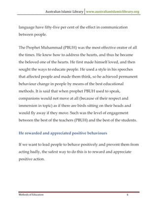 Australian Islamic Library www.australianislamiclibrary.org
Methods of Education 6
language have fifty-five per cent of the effect in communication
between people.
The Prophet Muhammad (PBUH) was the most effective orator of all
the times. He knew how to address the hearts, and thus he became
the beloved one of the hearts. He first made himself loved, and then
sought the ways to educate people. He used a style in his speeches
that affected people and made them think, so he achieved permanent
behaviour change in people by means of the best educational
methods. It is said that when prophet PBUH used to speak,
companions would not move at all (because of their respect and
immersion in topic) as if there are birds sitting on their heads and
would fly away if they move. Such was the level of engagement
between the best of the teachers (PBUH) and the best of the students.
He rewarded and appreciated positive behaviours
If we want to lead people to behave positively and prevent them from
acting badly, the safest way to do this is to reward and appreciate
positive action.
 
