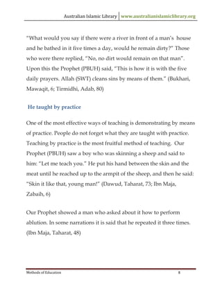 Australian Islamic Library www.australianislamiclibrary.org
Methods of Education 8
“What would you say if there were a river in front of a man’s house
and he bathed in it five times a day, would he remain dirty?” Those
who were there replied, “No, no dirt would remain on that man”.
Upon this the Prophet (PBUH) said, “This is how it is with the five
daily prayers. Allah (SWT) cleans sins by means of them.” (Bukhari,
Mawaqit, 6; Tirmidhi, Adab, 80)
He taught by practice
One of the most effective ways of teaching is demonstrating by means
of practice. People do not forget what they are taught with practice.
Teaching by practice is the most fruitful method of teaching. Our
Prophet (PBUH) saw a boy who was skinning a sheep and said to
him: “Let me teach you.” He put his hand between the skin and the
meat until he reached up to the armpit of the sheep, and then he said:
“Skin it like that, young man!” (Dawud, Taharat, 73; Ibn Maja,
Zabaih, 6)
Our Prophet showed a man who asked about it how to perform
ablution. In some narrations it is said that he repeated it three times.
(Ibn Maja, Taharat, 48)
 
