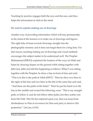 Australian Islamic Library www.australianislamiclibrary.org
Methods of Education 9
Teaching by practice engages both the eyes and the ears, and thus
helps the information to stick in the mind.
He used to explain making use of drawings
Another way of providing information which will stay permanently
in the mind of the learners is to make use of drawings and figures.
The right lobe of brain records drawings straight into the
photographic memory and it does not forget them for a long time. For
that reason, teaching making use of drawings and visual methods
encourages the subject matter to be understood well. The Prophet
Muhammad (PBUH) explained the features of the ways of Allah and
Satan by drawing shapes on the ground while sitting together with
Jabir (ra). Jabir (ra) told the happening as follows: When I was sitting
together with the Prophet, he drew a line in front of him and said,
“This is it; this is the path of Allah (SWT)”. Then he drew two lines to
the right of this line and two lines to the left of the same line and said,
“And these are the paths of the Satan”. Then he put his hand over the
line in the middle and recited the following verse: “This is my straight
path, so follow it, and do not follow other paths, lest they scatter you
from His Path. This He has enjoined upon you, that you keep from
disobedience to Him in reverence for Him and piety to deserve His
protection.” (An’am, 6:153)
 