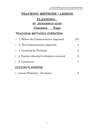 BY MUHAMMAD AZAM, LECTURER (ENGLISH),
                                  SHAHEEN ACADEMY, ISLAMABADPH-03335418018


      TEACHING METHODS / LESSON

                    PLANNING –
               BY MUHAMMAD AZAM

                Contents              Page

TEACHING METHODS OVERVIEW
•   1. Before the Communicative Approach                        2/3

•   2. The Communicative Approach                                  4

•   3. Learning by Teaching                                        5

•   4. Teacher–directed vs Student–centered                        6

•   5. Conclusion                                                  7

LESSON PLANNING
•   Lesson Planning – the basics                                   8




                              1
 