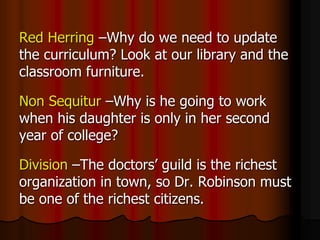 Red Herring –Why do we need to update
the curriculum? Look at our library and the
classroom furniture.
Non Sequitur –Why is he going to work
when his daughter is only in her second
year of college?
Division –The doctors’ guild is the richest
organization in town, so Dr. Robinson must
be one of the richest citizens.
 