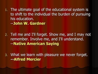 1. The ultimate goal of the educational system is
to shift to the individual the burden of pursuing
his education.
--John W. Gardner
2. Tell me and I'll forget. Show me, and I may not
remember. Involve me, and I'll understand.
--Native American Saying
3. What we learn with pleasure we never forget.
--Alfred Mercier
 