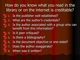 How do you know what you read in the
library or on the internet is creditable?
1. Is the publisher well established?
2. What are the author’s credentials?
3. Is the author associated with a group who can
benefit from this information?
4. Is it peer critiqued?
5. Is there a bibliography?
6. Is the document objective or one-sided?
7. Does the author exaggerate?
8. When was it written?
 