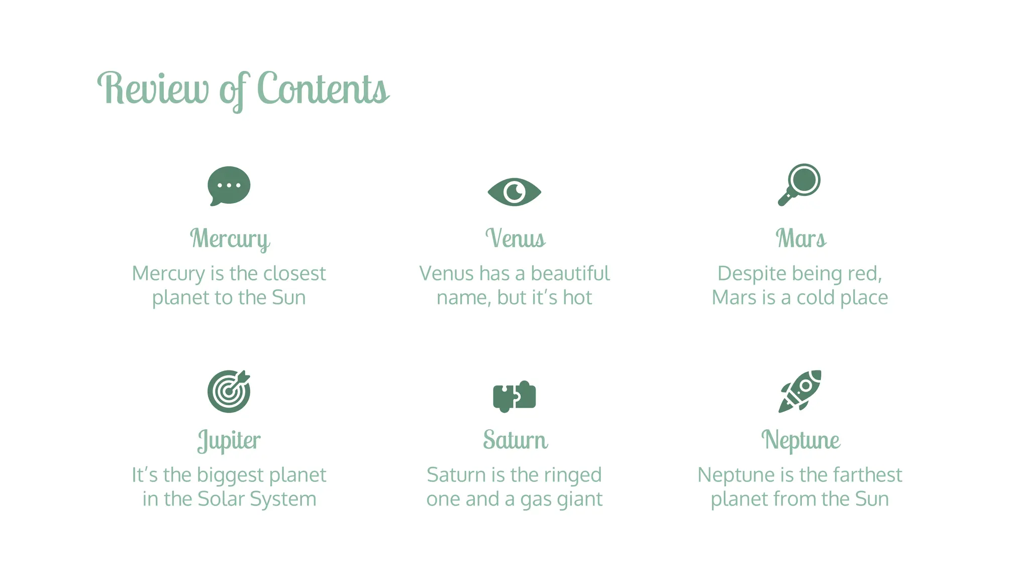 Review of Contents
Jupiter
It’s the biggest planet
in the Solar System
Saturn
Saturn is the ringed
one and a gas giant
Neptune
Neptune is the farthest
planet from the Sun
Mercury
Mercury is the closest
planet to the Sun
Venus
Venus has a beautiful
name, but it’s hot
Mars
Despite being red,
Mars is a cold place
 