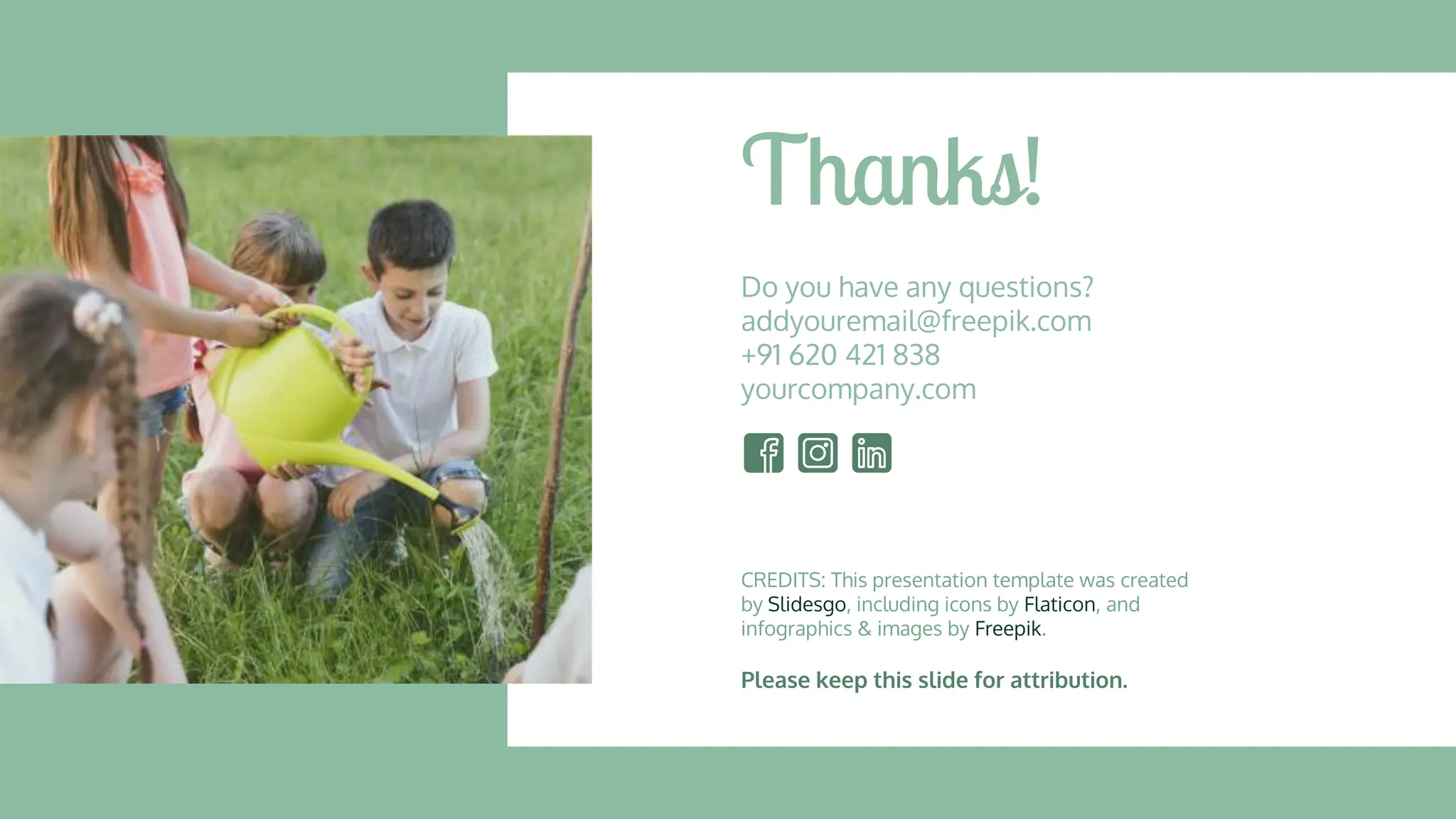 CREDITS: This presentation template was created
by Slidesgo, including icons by Flaticon, and
infographics & images by Freepik.
Thanks!
Do you have any questions?
addyouremail@freepik.com
+91 620 421 838
yourcompany.com
Please keep this slide for attribution.
 