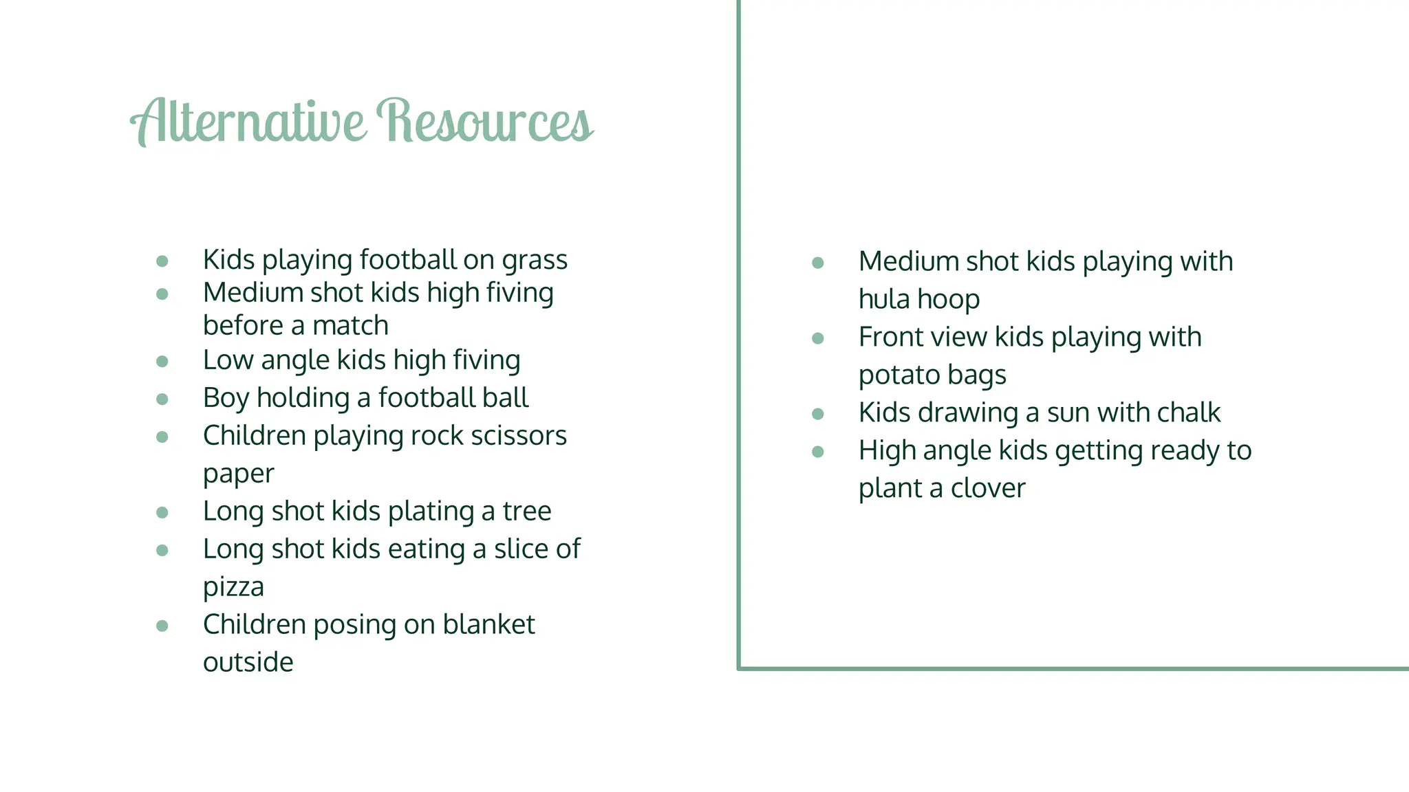 ● Kids playing football on grass
● Medium shot kids high fiving
before a match
● Low angle kids high fiving
● Boy holding a football ball
● Children playing rock scissors
paper
● Long shot kids plating a tree
● Long shot kids eating a slice of
pizza
● Children posing on blanket
outside
Alternative Resources
● Medium shot kids playing with
hula hoop
● Front view kids playing with
potato bags
● Kids drawing a sun with chalk
● High angle kids getting ready to
plant a clover
 