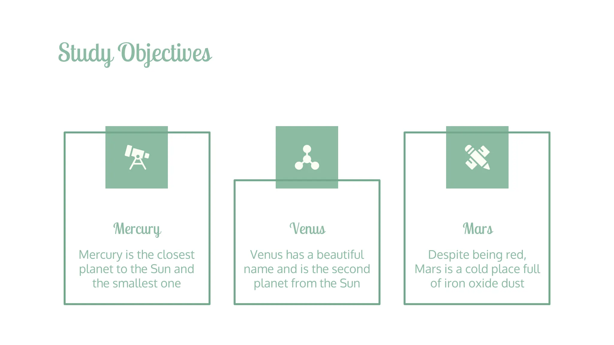 Study Objectives
Mercury
Mercury is the closest
planet to the Sun and
the smallest one
Venus
Venus has a beautiful
name and is the second
planet from the Sun
Mars
Despite being red,
Mars is a cold place full
of iron oxide dust
 