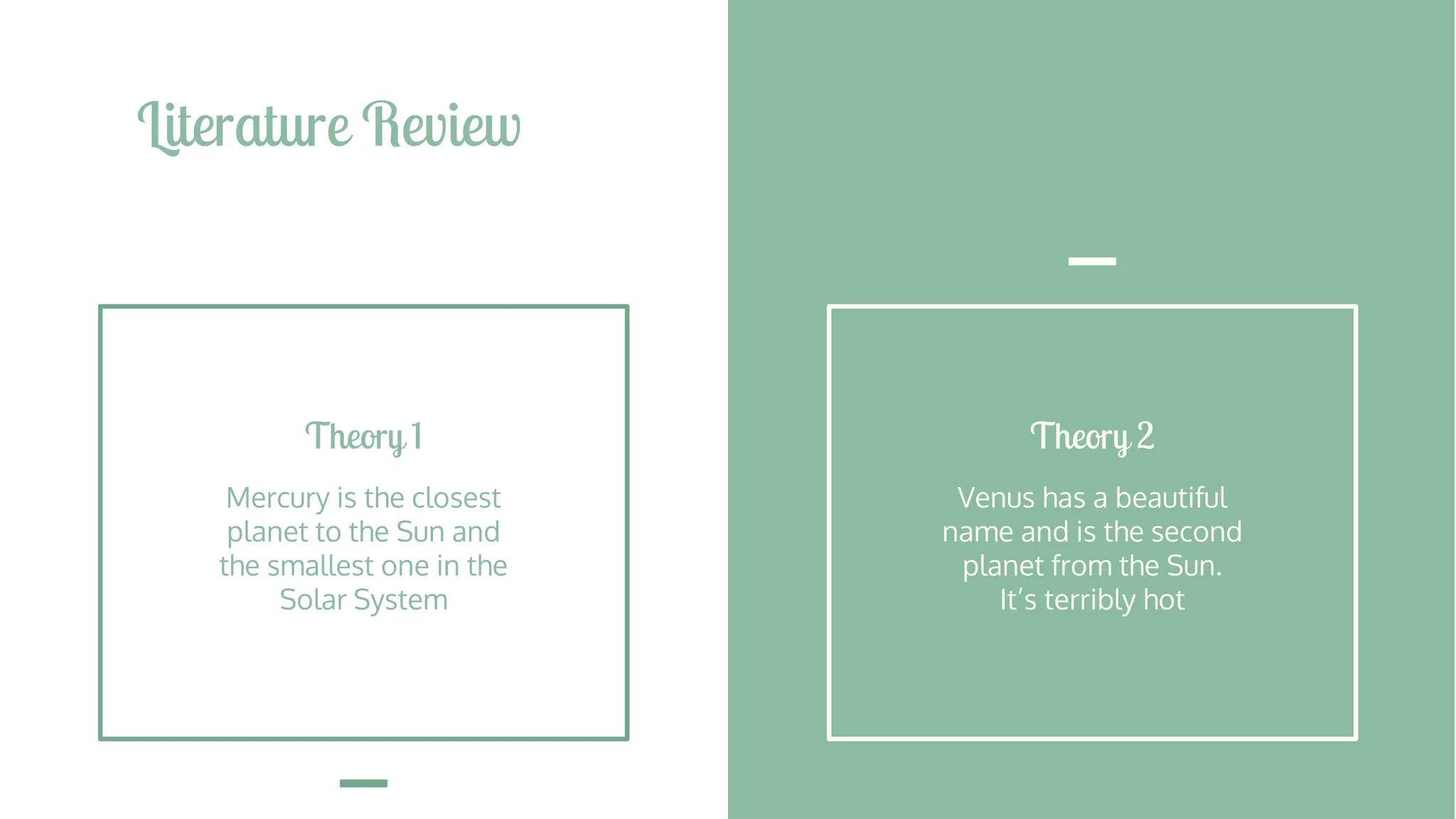 Literature Review
Theory 2
Venus has a beautiful
name and is the second
planet from the Sun.
It’s terribly hot
Theory 1
Mercury is the closest
planet to the Sun and
the smallest one in the
Solar System
 