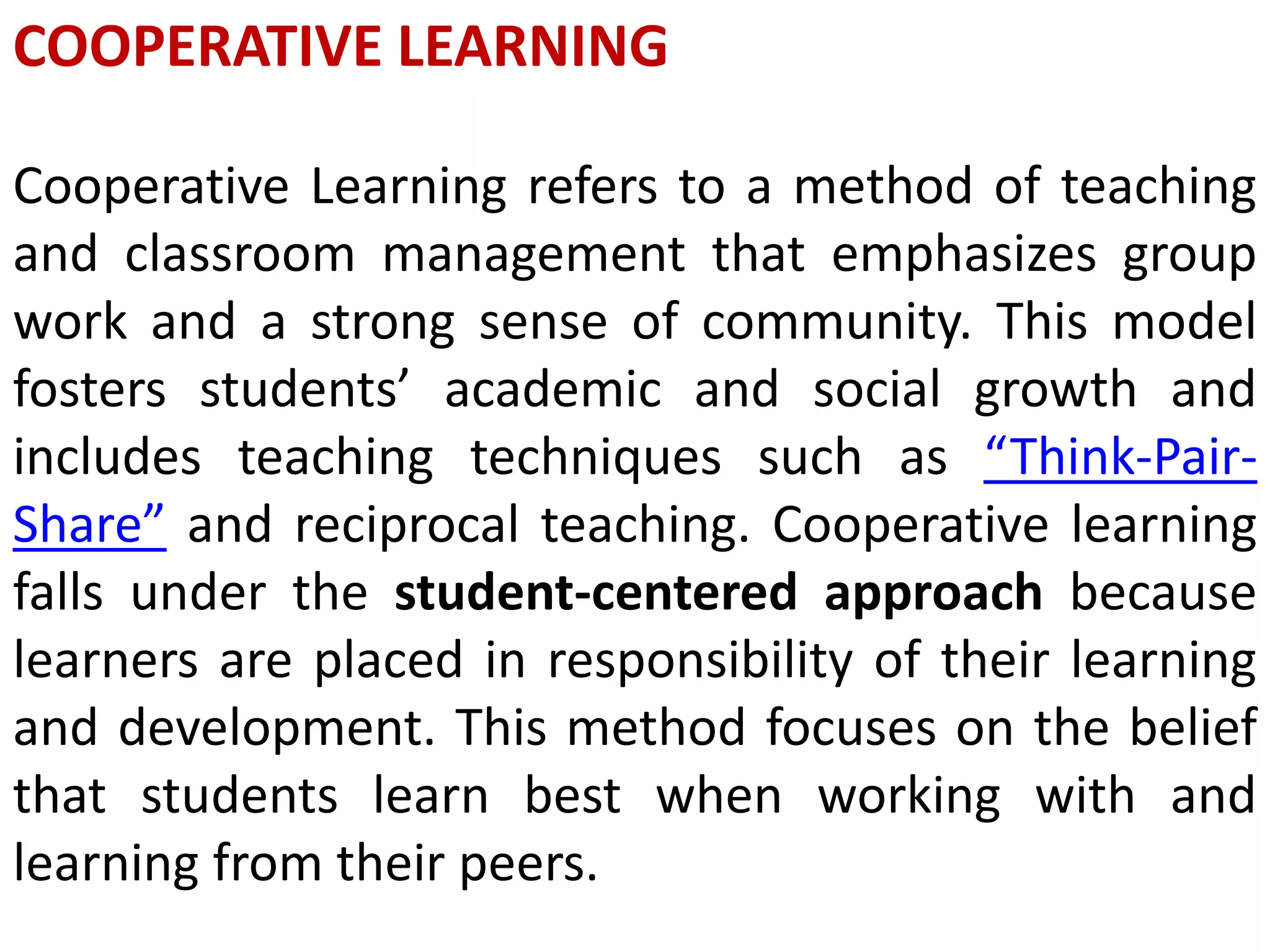 COOPERATIVE LEARNING
Cooperative Learning refers to a method of teaching
and classroom management that emphasizes group
work and a strong sense of community. This model
fosters students’ academic and social growth and
includes teaching techniques such as “Think-Pair-
Share” and reciprocal teaching. Cooperative learning
falls under the student-centered approach because
learners are placed in responsibility of their learning
and development. This method focuses on the belief
that students learn best when working with and
learning from their peers.
 