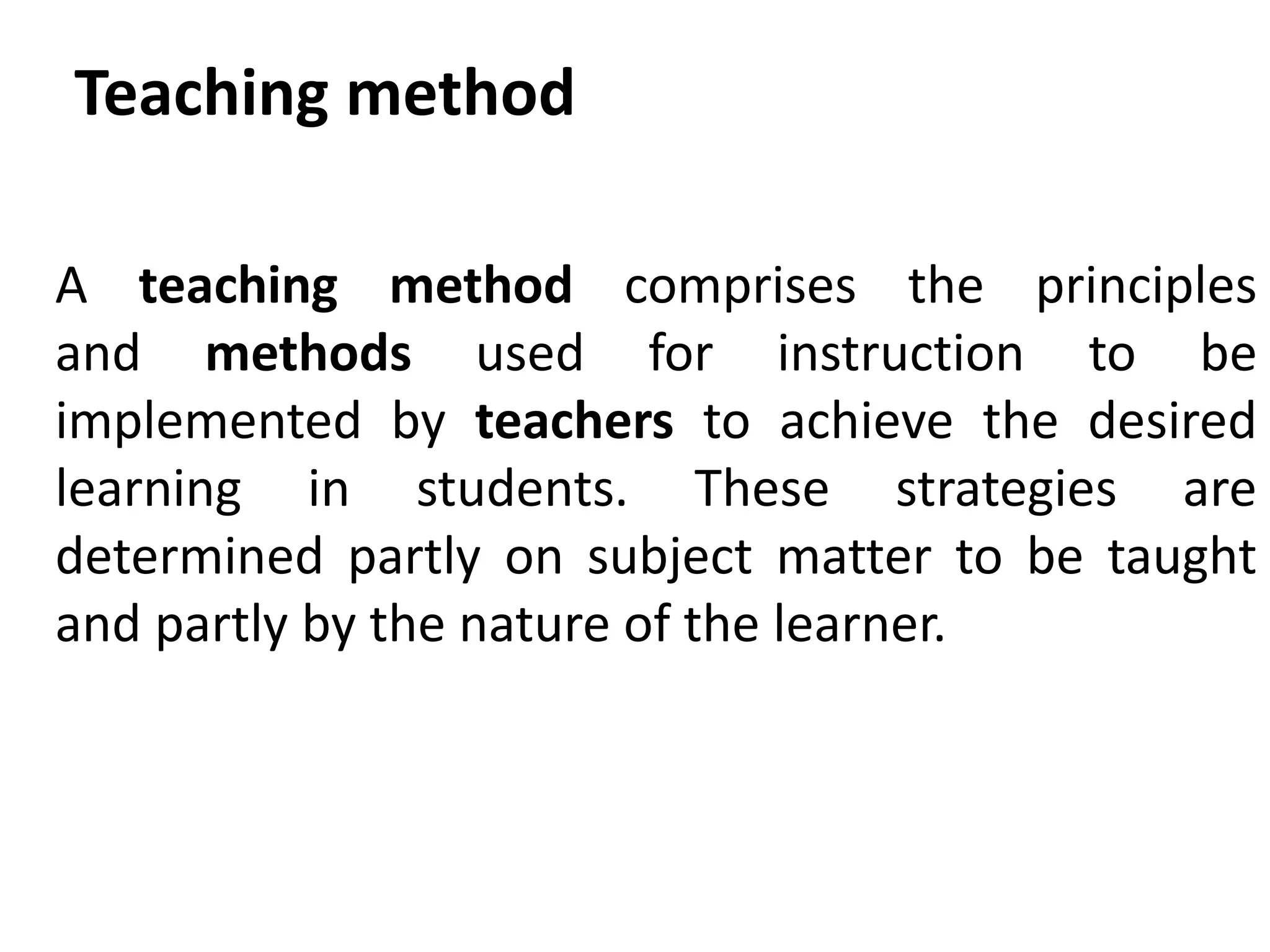 A teaching method comprises the principles
and methods used for instruction to be
implemented by teachers to achieve the desired
learning in students. These strategies are
determined partly on subject matter to be taught
and partly by the nature of the learner.
Teaching method
 