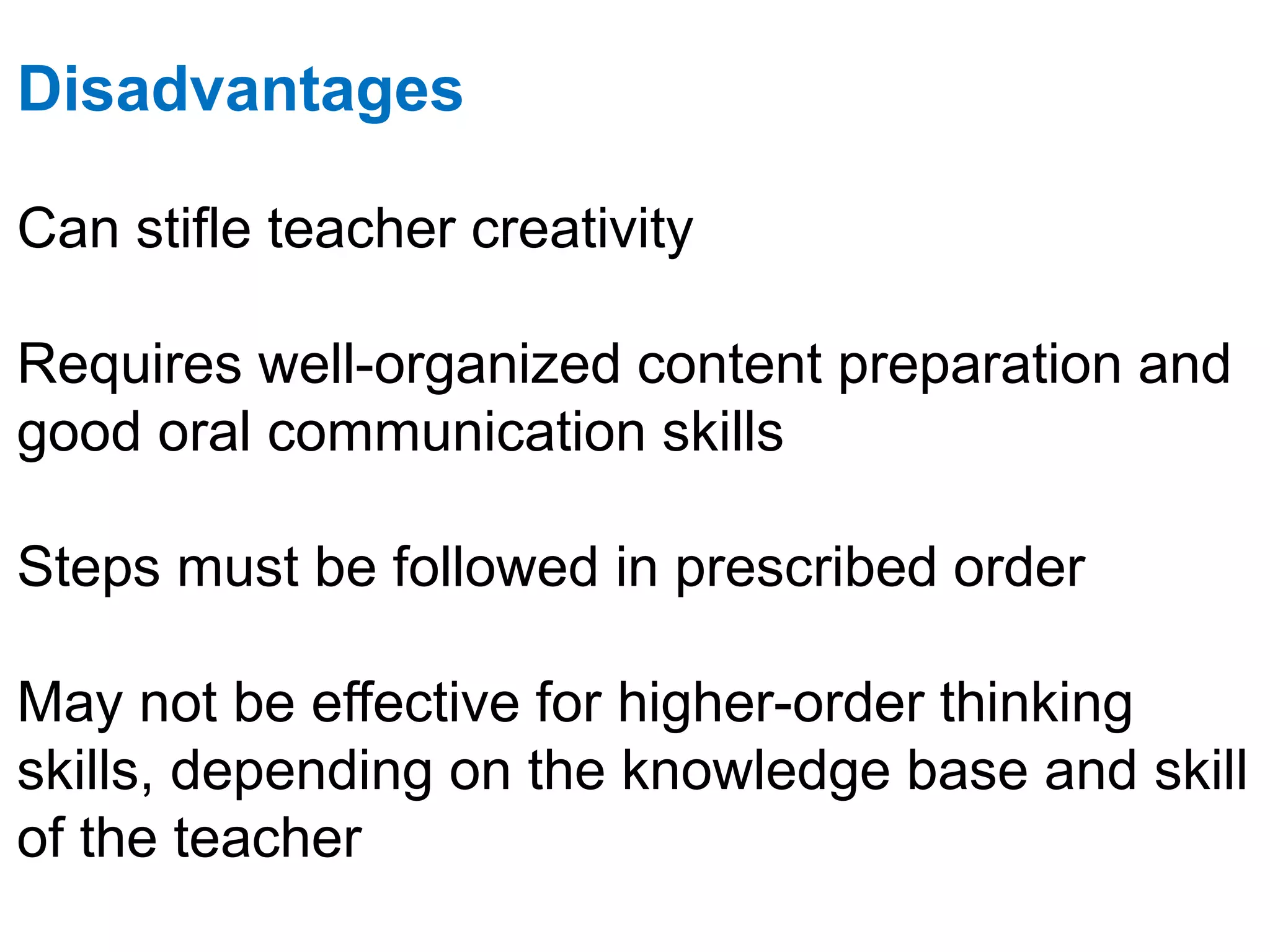 Disadvantages
Can stifle teacher creativity
Requires well-organized content preparation and
good oral communication skills
Steps must be followed in prescribed order
May not be effective for higher-order thinking
skills, depending on the knowledge base and skill
of the teacher
 