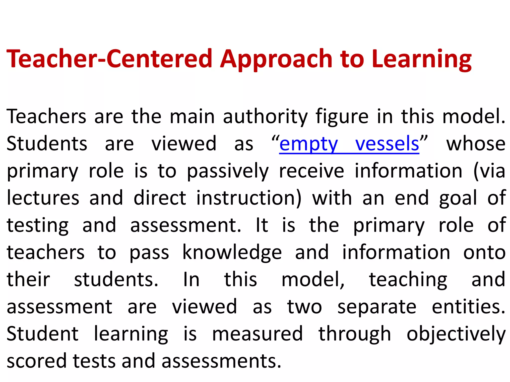 Teacher-Centered Approach to Learning
Teachers are the main authority figure in this model.
Students are viewed as “empty vessels” whose
primary role is to passively receive information (via
lectures and direct instruction) with an end goal of
testing and assessment. It is the primary role of
teachers to pass knowledge and information onto
their students. In this model, teaching and
assessment are viewed as two separate entities.
Student learning is measured through objectively
scored tests and assessments.
 