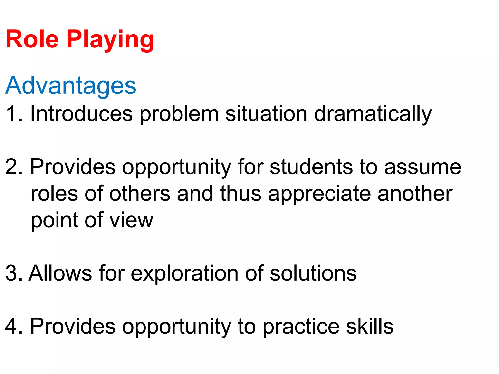Role Playing
Advantages
1. Introduces problem situation dramatically
2. Provides opportunity for students to assume
roles of others and thus appreciate another
point of view
3. Allows for exploration of solutions
4. Provides opportunity to practice skills
 