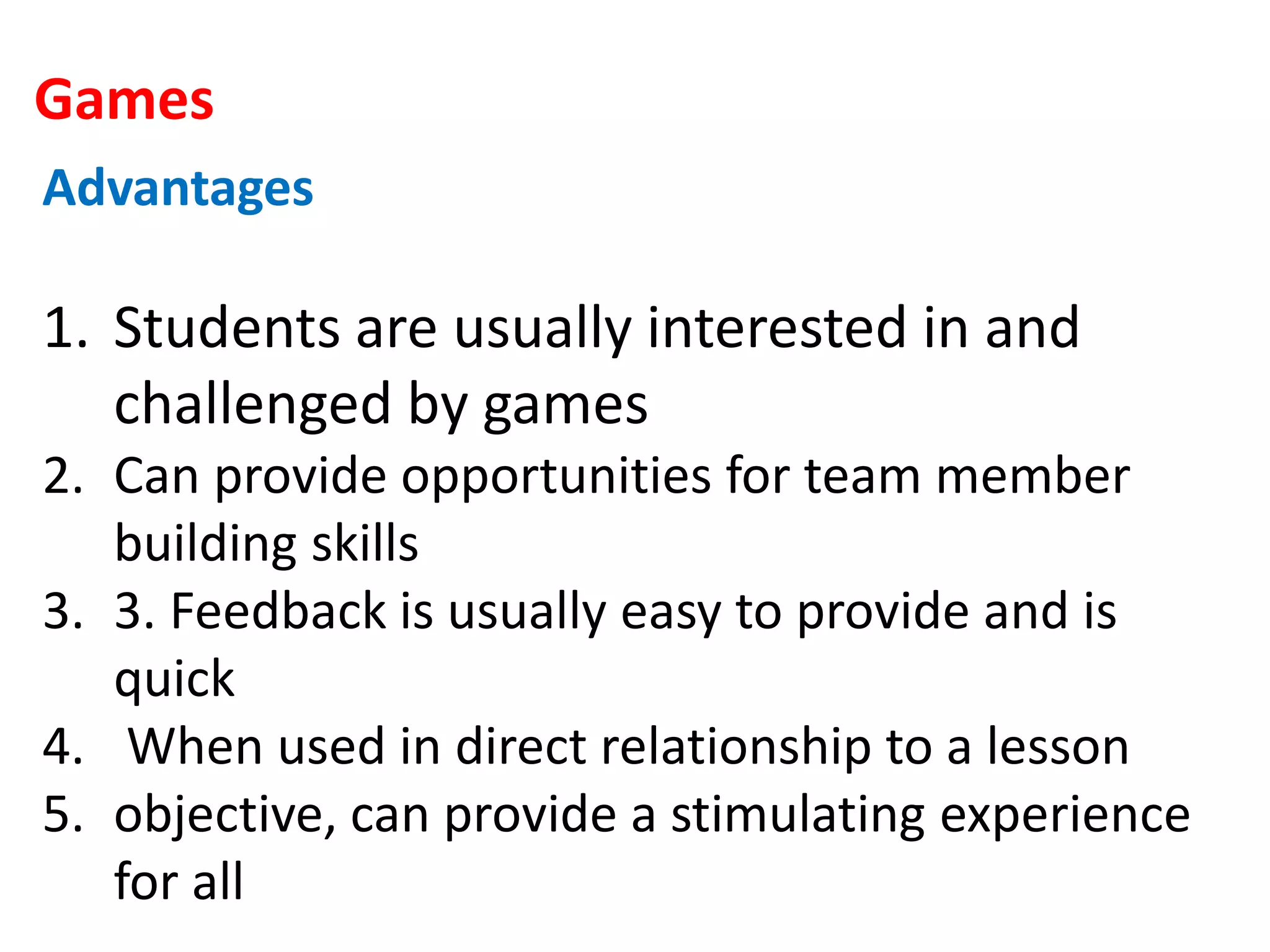Games
Advantages
1. Students are usually interested in and
challenged by games
2. Can provide opportunities for team member
building skills
3. 3. Feedback is usually easy to provide and is
quick
4. When used in direct relationship to a lesson
5. objective, can provide a stimulating experience
for all
 