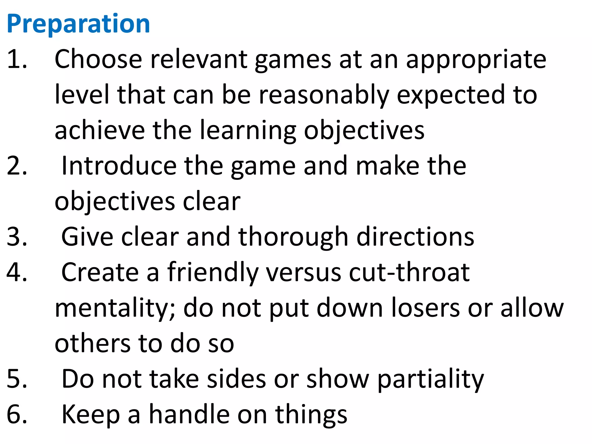 Preparation
1. Choose relevant games at an appropriate
level that can be reasonably expected to
achieve the learning objectives
2. Introduce the game and make the
objectives clear
3. Give clear and thorough directions
4. Create a friendly versus cut-throat
mentality; do not put down losers or allow
others to do so
5. Do not take sides or show partiality
6. Keep a handle on things
 