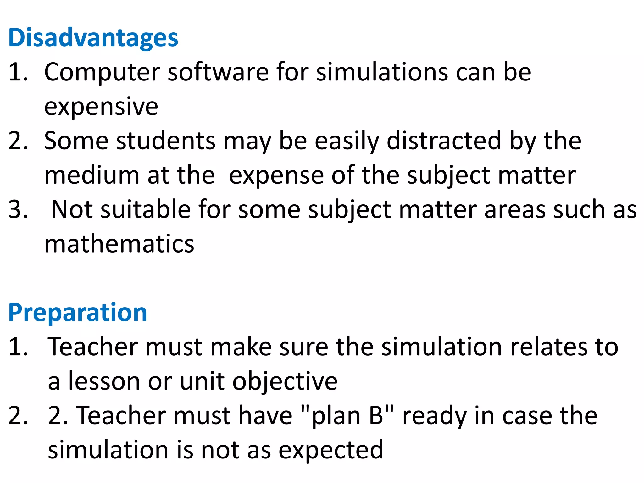 Disadvantages
1. Computer software for simulations can be
expensive
2. Some students may be easily distracted by the
medium at the expense of the subject matter
3. Not suitable for some subject matter areas such as
mathematics
Preparation
1. Teacher must make sure the simulation relates to
a lesson or unit objective
2. 2. Teacher must have "plan B" ready in case the
simulation is not as expected
 