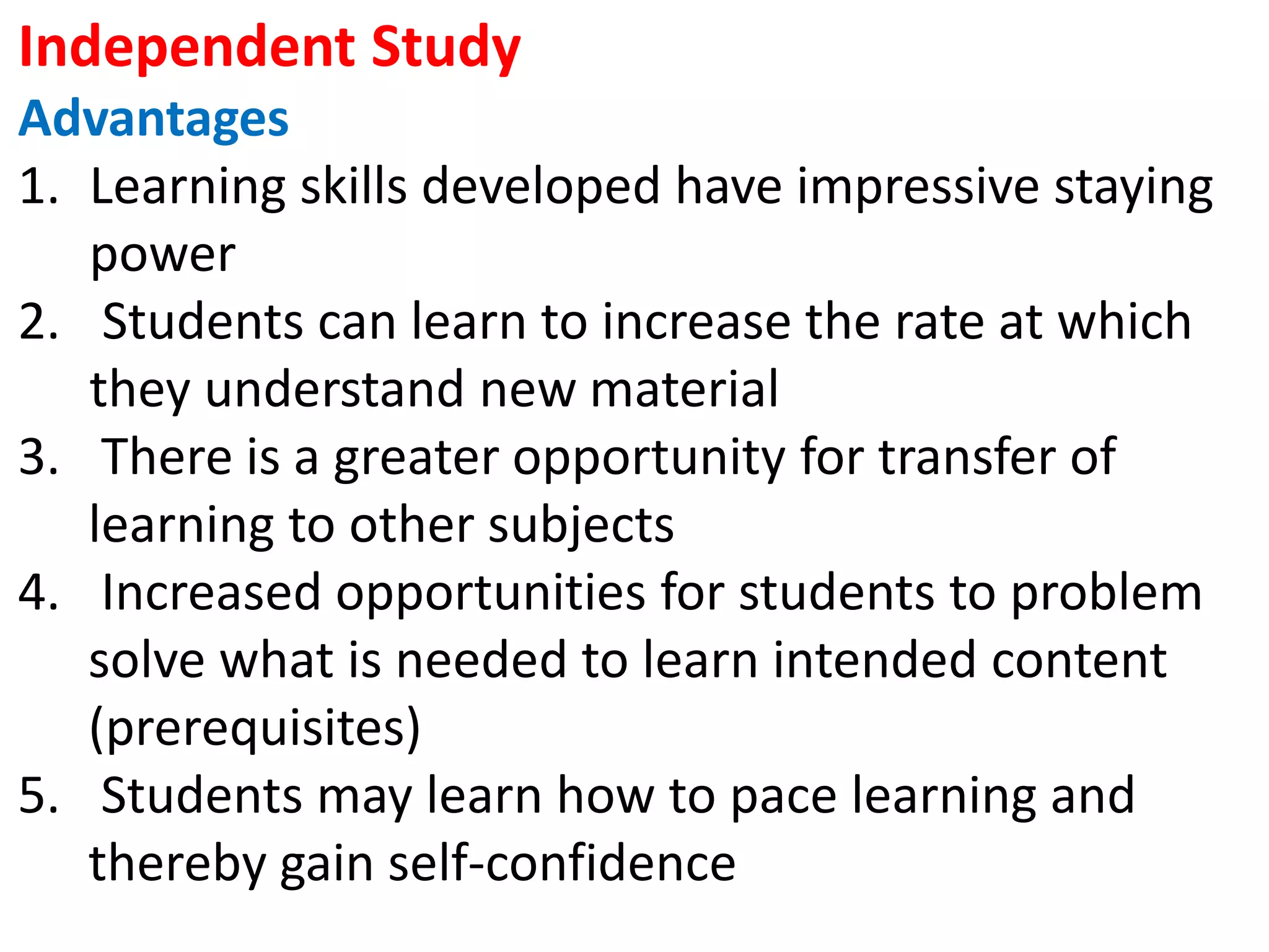 Independent Study
Advantages
1. Learning skills developed have impressive staying
power
2. Students can learn to increase the rate at which
they understand new material
3. There is a greater opportunity for transfer of
learning to other subjects
4. Increased opportunities for students to problem
solve what is needed to learn intended content
(prerequisites)
5. Students may learn how to pace learning and
thereby gain self-confidence
 