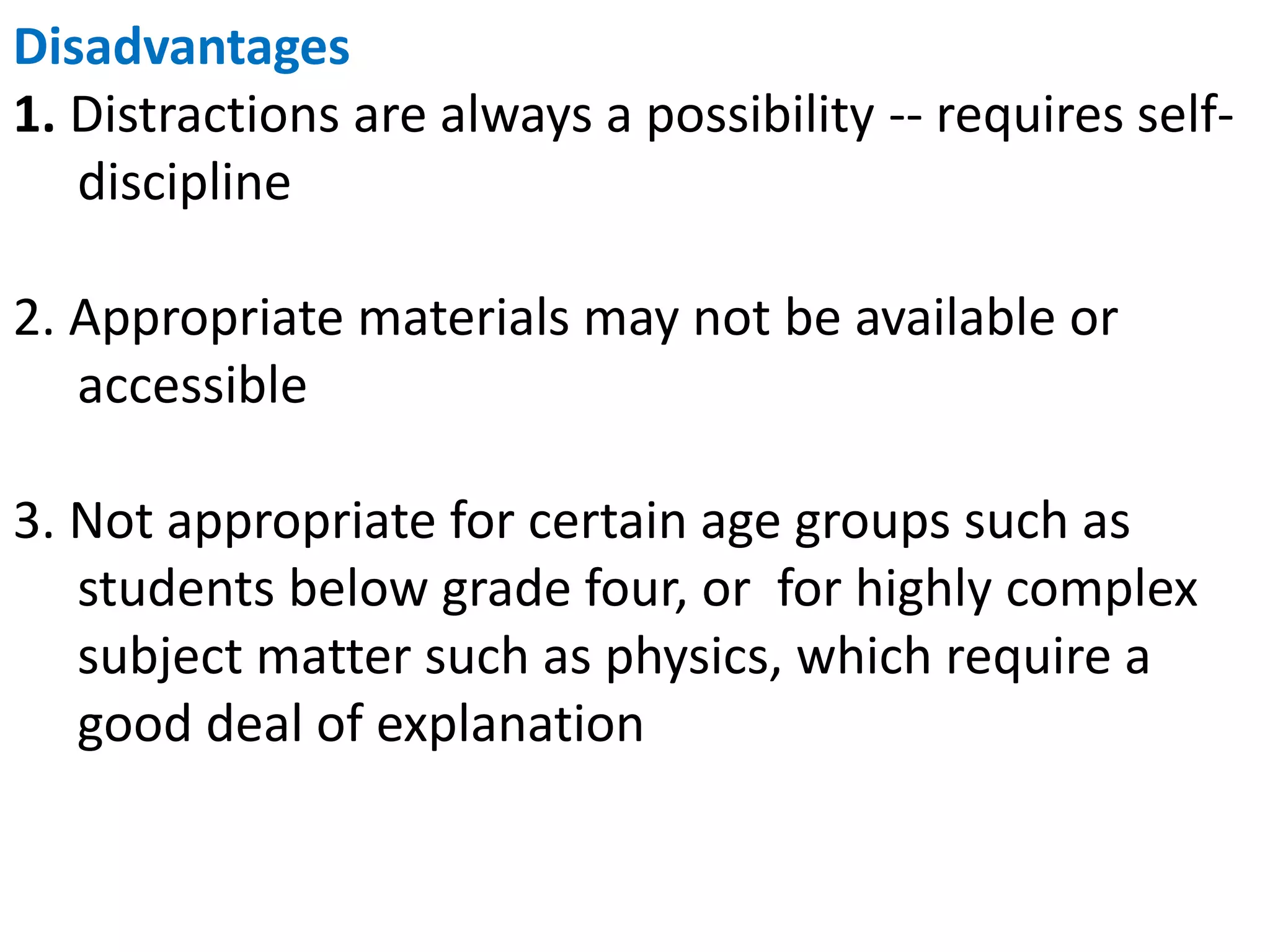 Disadvantages
1. Distractions are always a possibility -- requires self-
discipline
2. Appropriate materials may not be available or
accessible
3. Not appropriate for certain age groups such as
students below grade four, or for highly complex
subject matter such as physics, which require a
good deal of explanation
 
