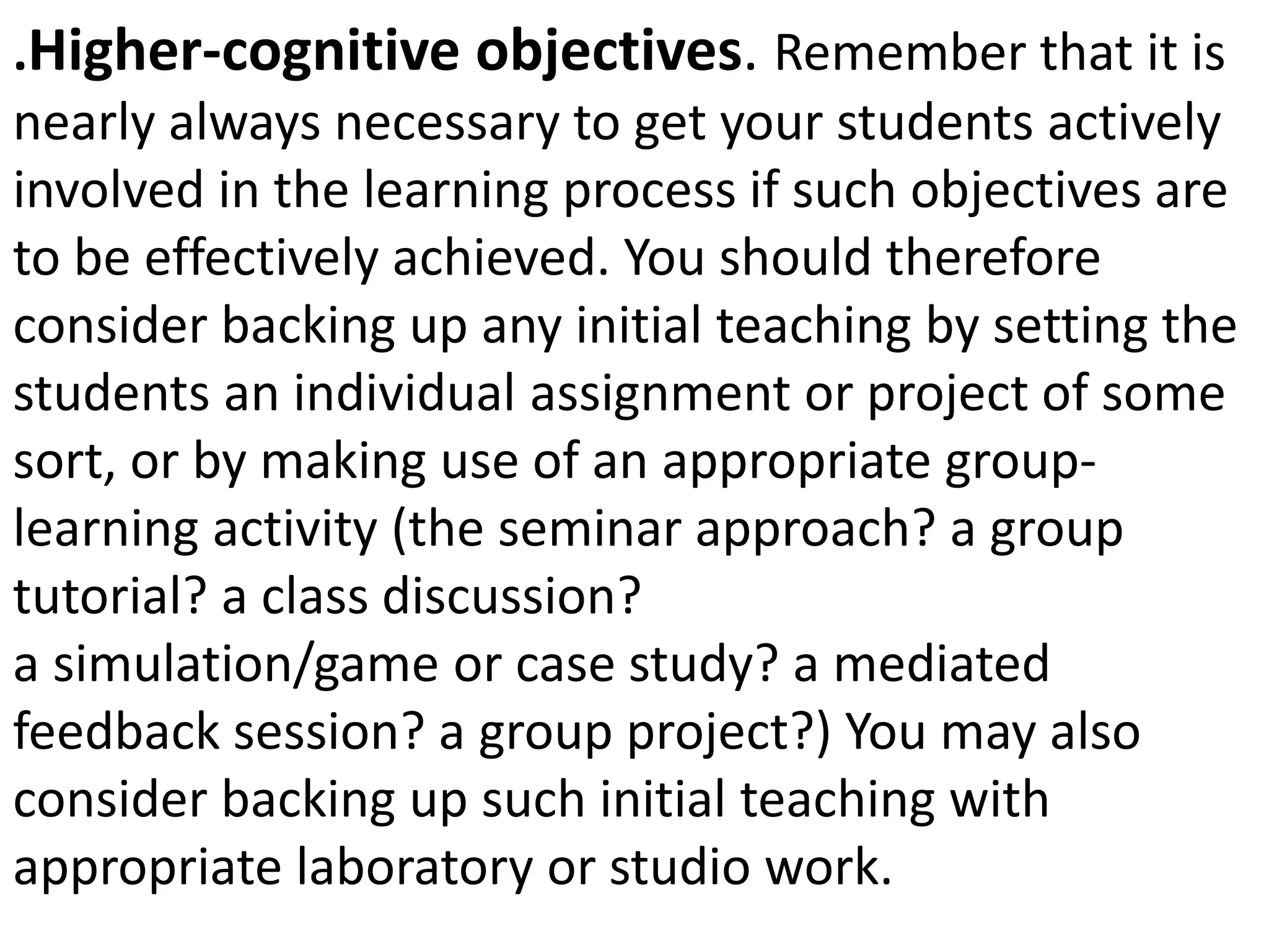 .Higher-cognitive objectives. Remember that it is
nearly always necessary to get your students actively
involved in the learning process if such objectives are
to be effectively achieved. You should therefore
consider backing up any initial teaching by setting the
students an individual assignment or project of some
sort, or by making use of an appropriate group-
learning activity (the seminar approach? a group
tutorial? a class discussion?
a simulation/game or case study? a mediated
feedback session? a group project?) You may also
consider backing up such initial teaching with
appropriate laboratory or studio work.
 